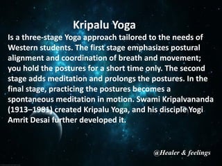 Kripalu Yoga
Is a three-stage Yoga approach tailored to the needs of
Western students. The first stage emphasizes postural
alignment and coordination of breath and movement;
you hold the postures for a short time only. The second
stage adds meditation and prolongs the postures. In the
final stage, practicing the postures becomes a
spontaneous meditation in motion. Swami Kripalvananda
(1913–1981) created Kripalu Yoga, and his disciple Yogi
Amrit Desai further developed it.
@Healer & feelings
 