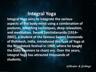 Integral Yoga
Integral Yoga aims to integrate the various
aspects of the body-mind using a combination of
postures, breathing techniques, deep relaxation,
and meditation. Swami Satchidananda (1914–
2002), a student of the famous Swami Sivananda
of Rishikesh, India, introduced this type of Yoga at
the Woodstock festival in 1969, where he taught
the baby boomers to chant om. Over the years,
Integral Yoga has attracted thousands of
students.
@Healer & feelings
 