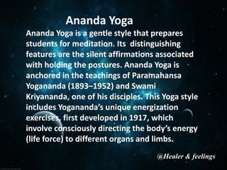 Ananda Yoga
Ananda Yoga is a gentle style that prepares
students for meditation. Its distinguishing
features are the silent affirmations associated
with holding the postures. Ananda Yoga is
anchored in the teachings of Paramahansa
Yogananda (1893–1952) and Swami
Kriyananda, one of his disciples. This Yoga style
includes Yogananda’s unique energization
exercises, first developed in 1917, which
involve consciously directing the body’s energy
(life force) to different organs and limbs.
@Healer & feelings
 