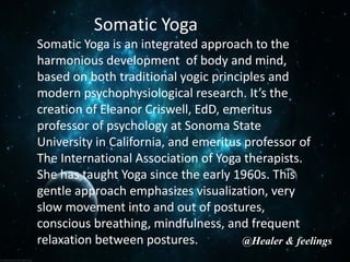 Somatic Yoga
Somatic Yoga is an integrated approach to the
harmonious development of body and mind,
based on both traditional yogic principles and
modern psychophysiological research. It’s the
creation of Eleanor Criswell, EdD, emeritus
professor of psychology at Sonoma State
University in California, and emeritus professor of
The International Association of Yoga therapists.
She has taught Yoga since the early 1960s. This
gentle approach emphasizes visualization, very
slow movement into and out of postures,
conscious breathing, mindfulness, and frequent
relaxation between postures. @Healer & feelings
 