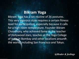 Bikram Yoga
Bikram Yoga has a set routine of 26 postures.
This very vigorous style requires a certain fitness
level for participation, especially because it calls
for a high room temperature. Founder Bikram
Choudhury, who achieved fame as the teacher
of Hollywood stars, teaches at the Yoga College
of India in Bombay and other locations around
the world, including San Francisco and Tokyo.
@Healer & feelings
 