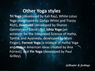 Other Yoga styles
Tri Yoga (developed by Kali Ray), White Lotus
Yoga (developed by Ganga White and Tracey
Rich), Jivamukti (developed by Sharon
Gannon and David Life), Ishta Yoga (an
acronym for the Integrated Science of Hatha,
Tantra, and Ayurveda, developed by Mani
Finger), Forrest Yoga (a mixture of Hatha Yoga
and Native American ideas created by Ana
Forrest), and Yin Yoga (developed by Paul
Grilley).
@Healer & feelings
 