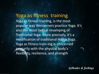 Yoga as fitness training:
Yoga as fitness training, is the most
popular way Westerners practice Yoga. It’s
also the most radical revamping of
Traditional Yoga. More precisely, it’s a
modification of traditional Hatha Yoga.
Yoga as fitness train-ing is concerned
primarily with the physical body’s
flexibility, resilience, and strength
@Healer & feelings
 