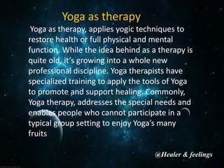 Yoga as therapy
Yoga as therapy, applies yogic techniques to
restore health or full physical and mental
function. While the idea behind as a therapy is
quite old, it’s growing into a whole new
professional discipline. Yoga therapists have
specialized training to apply the tools of Yoga
to promote and support healing. Commonly,
Yoga therapy, addresses the special needs and
enables people who cannot participate in a
typical group setting to enjoy Yoga’s many
fruits
@Healer & feelings
 