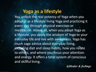 Yoga as a lifestyle
You unlock the real potency of Yoga when you
adopt it as a lifestyle living Yoga and practicing it
every day through physical exercises or
meditation. Above all, when you adopt Yoga as
a lifestyle, you apply the wisdom of Yoga to your
everyday life and live with awareness. Yoga has
much sage advice about everyday living,
including diet and sleep habits, how you relate
to others, and where you focus your attention
and energy. It offers a total system of conscious
and skillful living.
@Healer & feelings
 