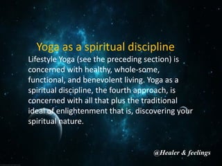 Yoga as a spiritual discipline
Lifestyle Yoga (see the preceding section) is
concerned with healthy, whole-some,
functional, and benevolent living. Yoga as a
spiritual discipline, the fourth approach, is
concerned with all that plus the traditional
ideal of enlightenment that is, discovering your
spiritual nature.
@Healer & feelings
 