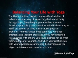 Balancing Your Life with Yoga
The Hindu tradition explains Yoga as the discipline of
balance, another way of expressing the ideal of unity
through Yoga. Everything in you must harmonize to
function optimally. A disharmonious mind is disturbing in
itself, but sooner or later, it also causes physical
problems. An imbalanced body can easily warp your
emotions and thought processes. If you have strained
relationships with others, you cause distress not only for
them, but also for yourself. And when your relationship
with your physical environment is dis-harmonious you
trigger serious repercussions for everyone.
@Healer & feelings
 