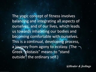 The yogic concept of fitness involves
balancing and integrating all aspects of
ourselves, and of our lives, which leads
us towards inhabiting our bodies and
becoming comfortable with ourselves.
This is a continual, developing process,
a journey from agony to ecstasy. (The
Greek “ekstasis” means to “stand
outside” the ordinary self.)
@Healer & feelings
 