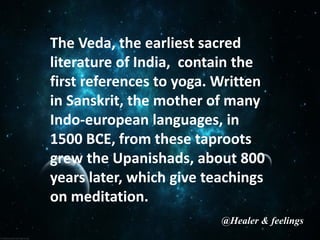 The Veda, the earliest sacred
literature of India, contain the
first references to yoga. Written
in Sanskrit, the mother of many
Indo-european languages, in
1500 BCE, from these taproots
grew the Upanishads, about 800
years later, which give teachings
on meditation.
@Healer & feelings
 