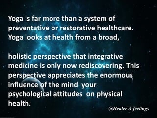 Yoga is far more than a system of
preventative or restorative healthcare.
Yoga looks at health from a broad,
holistic perspective that integrative
medicine is only now rediscovering. This
perspective appreciates the enormous
influence of the mind your
psychological attitudes on physical
health.
@Healer & feelings
 