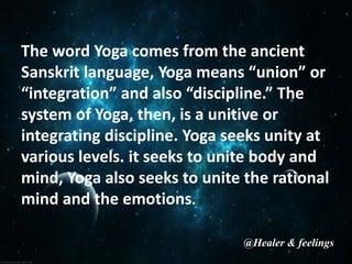 The word Yoga comes from the ancient
Sanskrit language, Yoga means “union” or
“integration” and also “discipline.” The
system of Yoga, then, is a unitive or
integrating discipline. Yoga seeks unity at
various levels. it seeks to unite body and
mind, Yoga also seeks to unite the rational
mind and the emotions.
@Healer & feelings
 