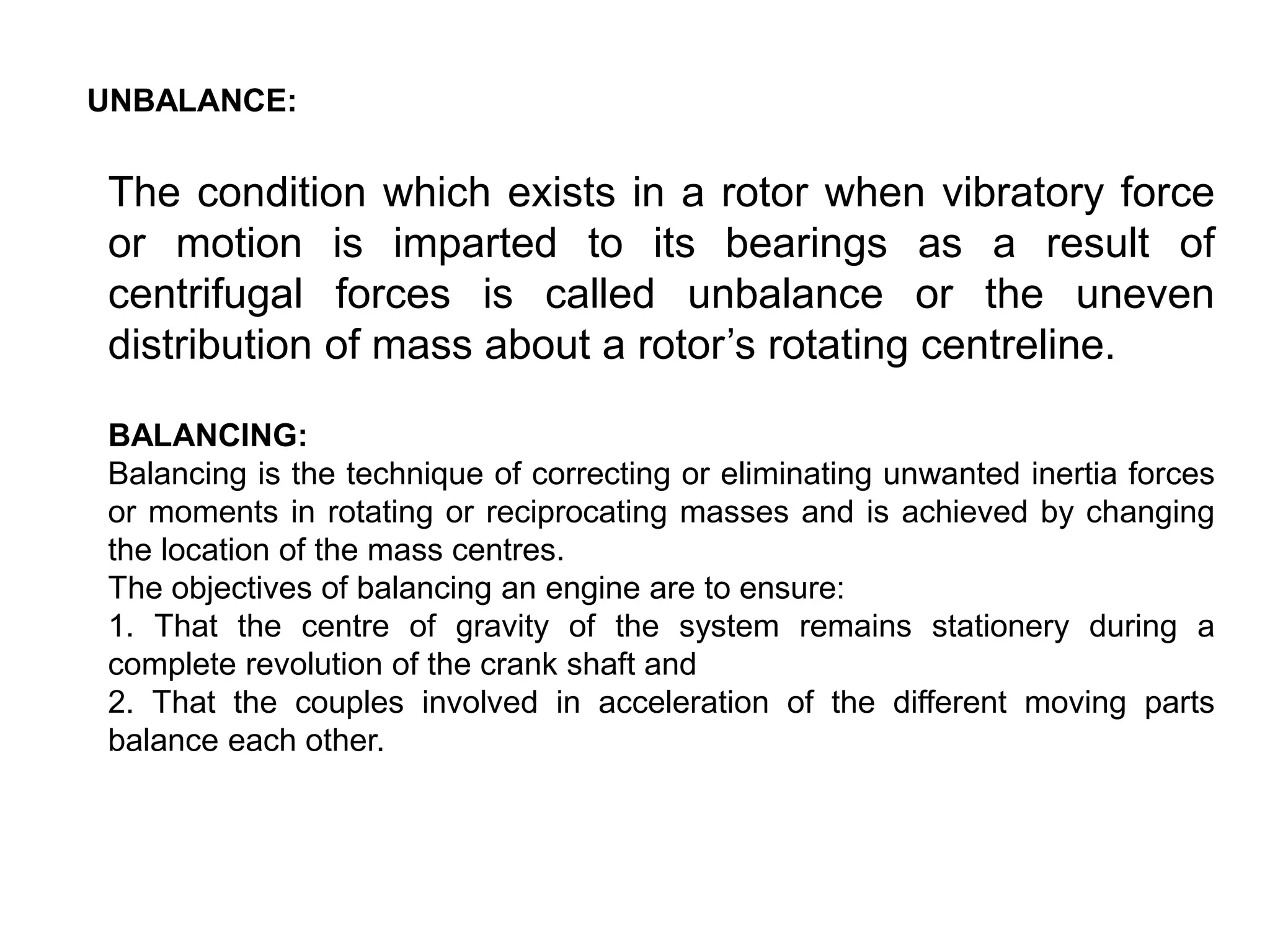 UNBALANCE:
The condition which exists in a rotor when vibratory force
or motion is imparted to its bearings as a result of
centrifugal forces is called unbalance or the uneven
distribution of mass about a rotor’s rotating centreline.
BALANCING:
Balancing is the technique of correcting or eliminating unwanted inertia forces
or moments in rotating or reciprocating masses and is achieved by changing
the location of the mass centres.
The objectives of balancing an engine are to ensure:
1. That the centre of gravity of the system remains stationery during a
complete revolution of the crank shaft and
2. That the couples involved in acceleration of the different moving parts
balance each other.
 