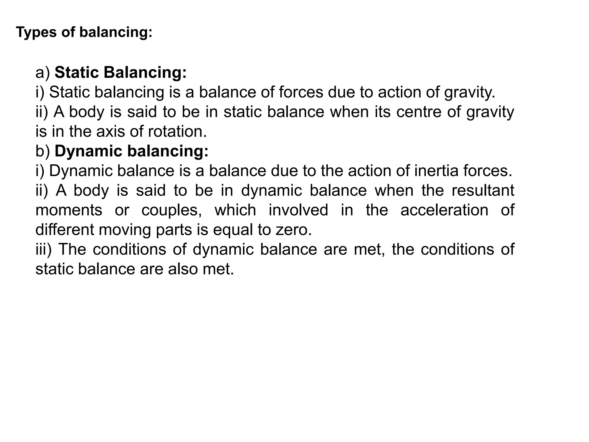 Types of balancing:
a) Static Balancing:
i) Static balancing is a balance of forces due to action of gravity.
ii) A body is said to be in static balance when its centre of gravity
is in the axis of rotation.
b) Dynamic balancing:
i) Dynamic balance is a balance due to the action of inertia forces.
ii) A body is said to be in dynamic balance when the resultant
moments or couples, which involved in the acceleration of
different moving parts is equal to zero.
iii) The conditions of dynamic balance are met, the conditions of
static balance are also met.
 