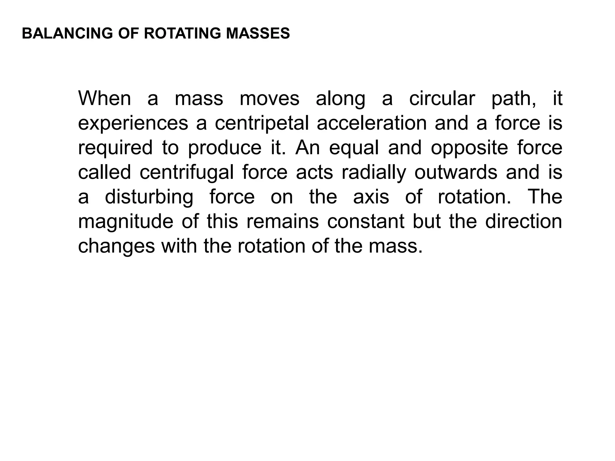 BALANCING OF ROTATING MASSES
When a mass moves along a circular path, it
experiences a centripetal acceleration and a force is
required to produce it. An equal and opposite force
called centrifugal force acts radially outwards and is
a disturbing force on the axis of rotation. The
magnitude of this remains constant but the direction
changes with the rotation of the mass.
 