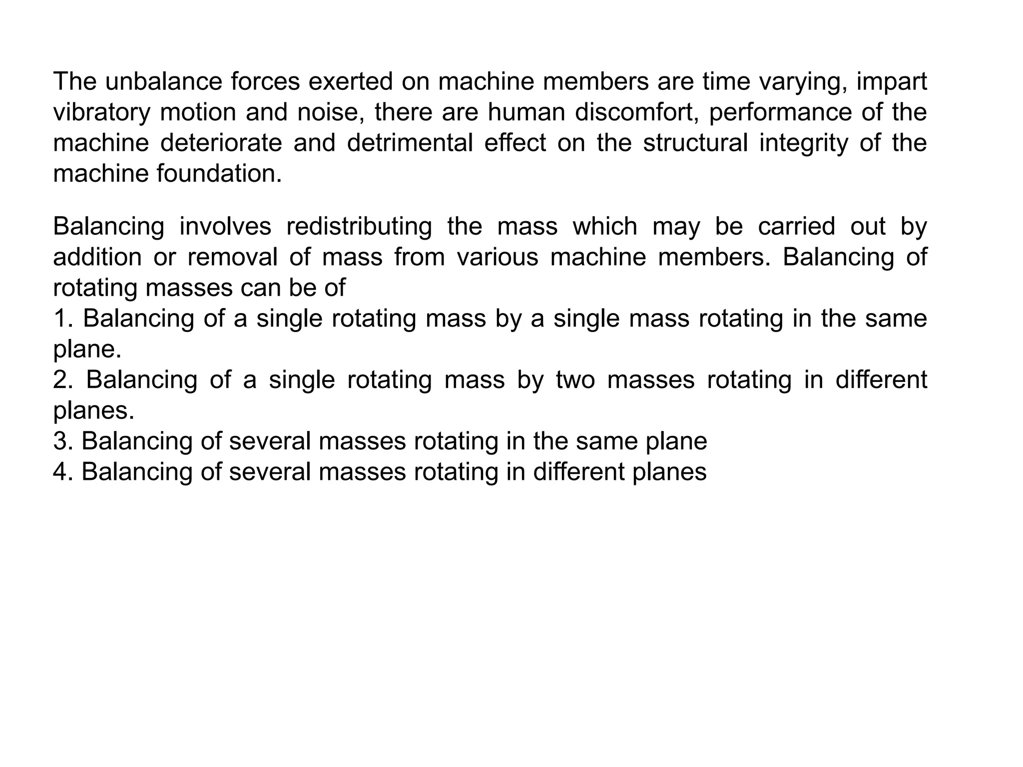 The unbalance forces exerted on machine members are time varying, impart
vibratory motion and noise, there are human discomfort, performance of the
machine deteriorate and detrimental effect on the structural integrity of the
machine foundation.
Balancing involves redistributing the mass which may be carried out by
addition or removal of mass from various machine members. Balancing of
rotating masses can be of
1. Balancing of a single rotating mass by a single mass rotating in the same
plane.
2. Balancing of a single rotating mass by two masses rotating in different
planes.
3. Balancing of several masses rotating in the same plane
4. Balancing of several masses rotating in different planes
 