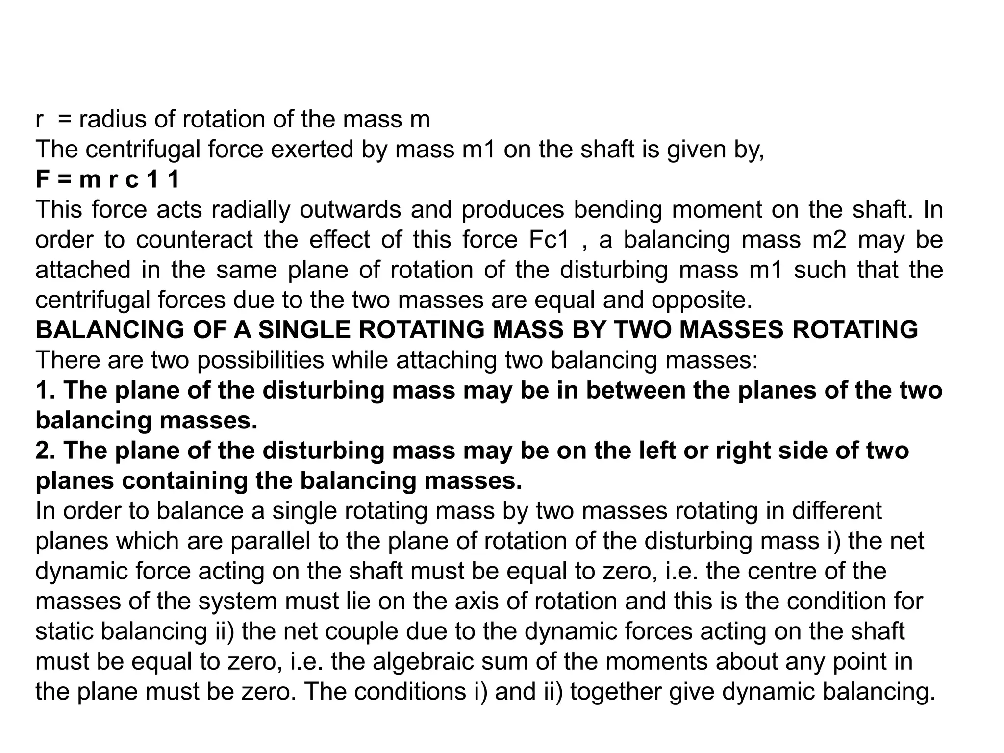 r = radius of rotation of the mass m
The centrifugal force exerted by mass m1 on the shaft is given by,
F = m r c 1 1
This force acts radially outwards and produces bending moment on the shaft. In
order to counteract the effect of this force Fc1 , a balancing mass m2 may be
attached in the same plane of rotation of the disturbing mass m1 such that the
centrifugal forces due to the two masses are equal and opposite.
BALANCING OF A SINGLE ROTATING MASS BY TWO MASSES ROTATING
There are two possibilities while attaching two balancing masses:
1. The plane of the disturbing mass may be in between the planes of the two
balancing masses.
2. The plane of the disturbing mass may be on the left or right side of two
planes containing the balancing masses.
In order to balance a single rotating mass by two masses rotating in different
planes which are parallel to the plane of rotation of the disturbing mass i) the net
dynamic force acting on the shaft must be equal to zero, i.e. the centre of the
masses of the system must lie on the axis of rotation and this is the condition for
static balancing ii) the net couple due to the dynamic forces acting on the shaft
must be equal to zero, i.e. the algebraic sum of the moments about any point in
the plane must be zero. The conditions i) and ii) together give dynamic balancing.
 