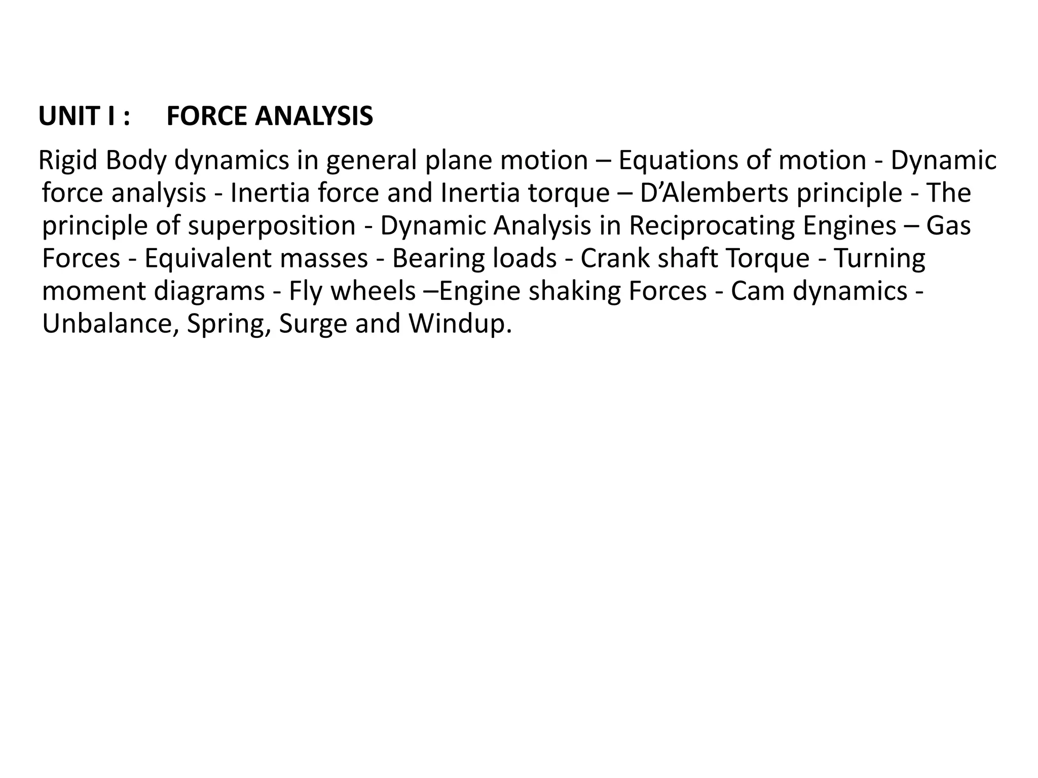 UNIT I : FORCE ANALYSIS
Rigid Body dynamics in general plane motion – Equations of motion - Dynamic
force analysis - Inertia force and Inertia torque – D’Alemberts principle - The
principle of superposition - Dynamic Analysis in Reciprocating Engines – Gas
Forces - Equivalent masses - Bearing loads - Crank shaft Torque - Turning
moment diagrams - Fly wheels –Engine shaking Forces - Cam dynamics -
Unbalance, Spring, Surge and Windup.
 