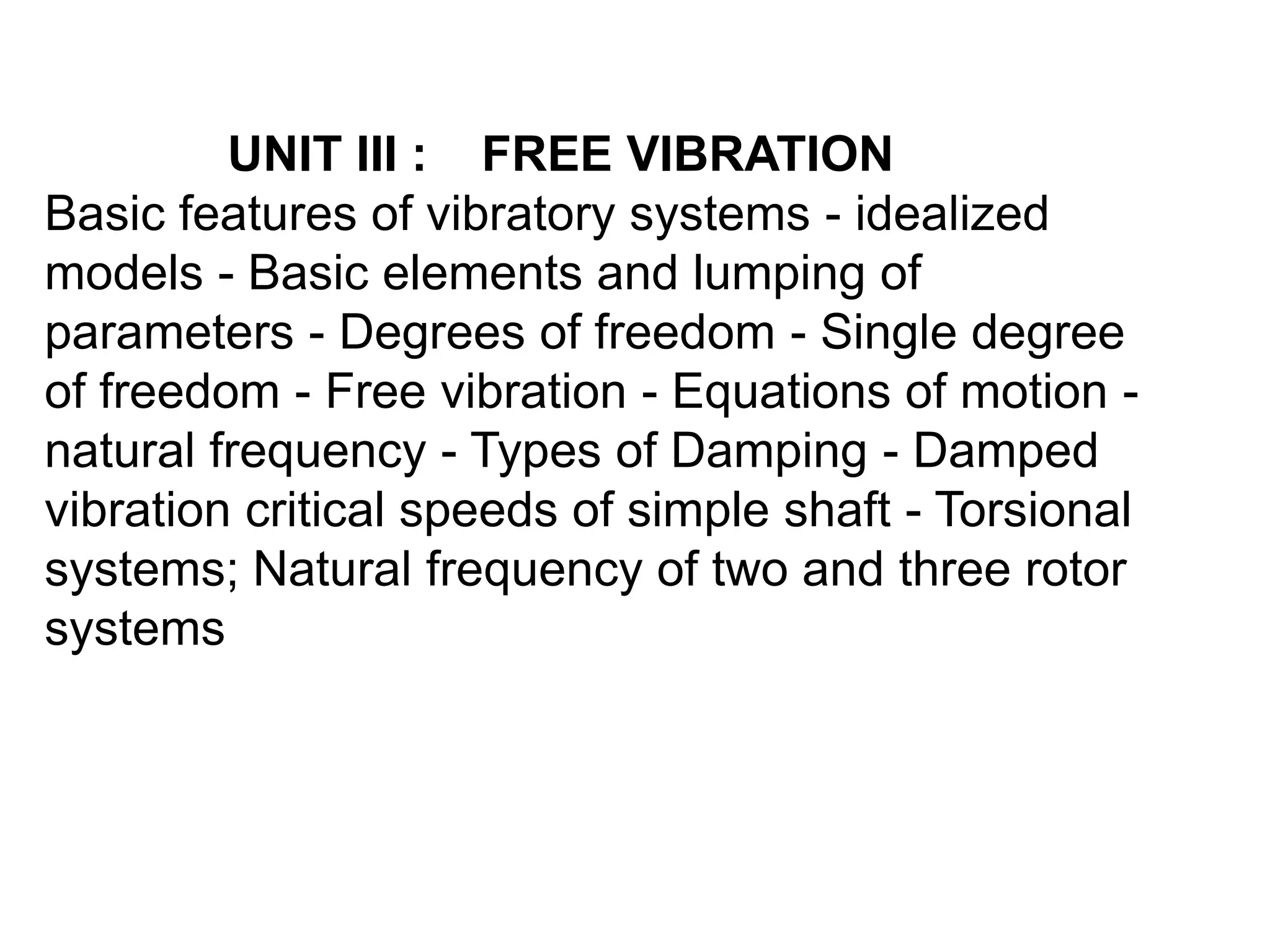 UNIT III : FREE VIBRATION
Basic features of vibratory systems - idealized
models - Basic elements and lumping of
parameters - Degrees of freedom - Single degree
of freedom - Free vibration - Equations of motion -
natural frequency - Types of Damping - Damped
vibration critical speeds of simple shaft - Torsional
systems; Natural frequency of two and three rotor
systems
 