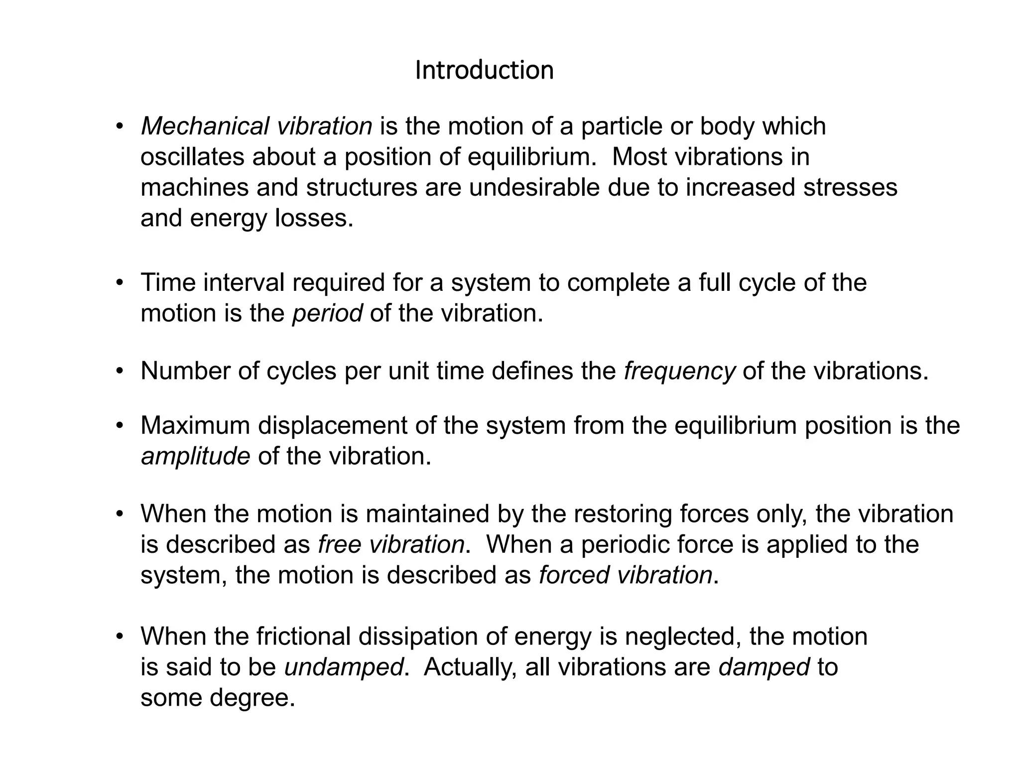 Introduction
19 - 23
• Mechanical vibration is the motion of a particle or body which
oscillates about a position of equilibrium. Most vibrations in
machines and structures are undesirable due to increased stresses
and energy losses.
• Time interval required for a system to complete a full cycle of the
motion is the period of the vibration.
• Number of cycles per unit time defines the frequency of the vibrations.
• Maximum displacement of the system from the equilibrium position is the
amplitude of the vibration.
• When the motion is maintained by the restoring forces only, the vibration
is described as free vibration. When a periodic force is applied to the
system, the motion is described as forced vibration.
• When the frictional dissipation of energy is neglected, the motion
is said to be undamped. Actually, all vibrations are damped to
some degree.
 