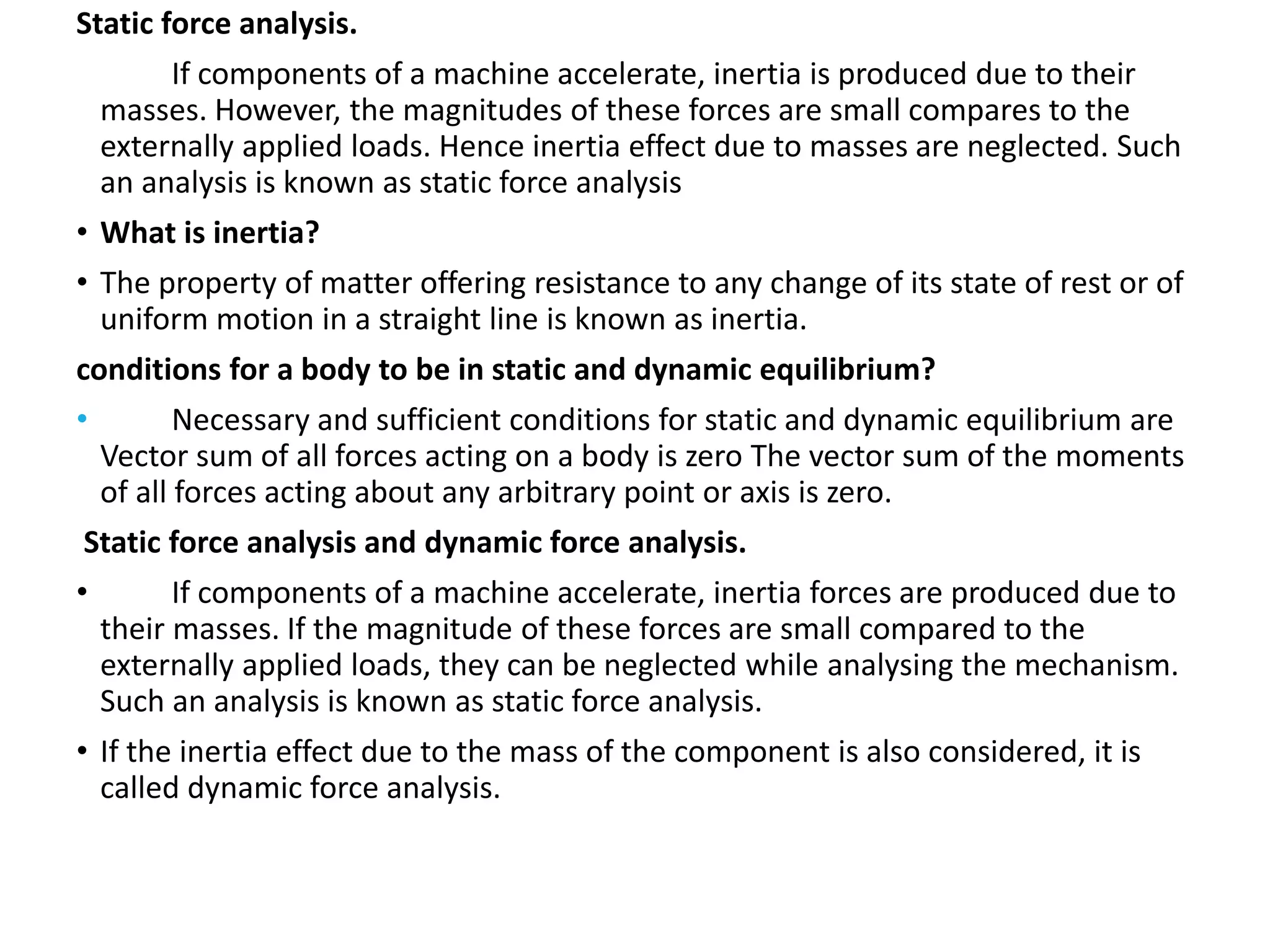 Static force analysis.
If components of a machine accelerate, inertia is produced due to their
masses. However, the magnitudes of these forces are small compares to the
externally applied loads. Hence inertia effect due to masses are neglected. Such
an analysis is known as static force analysis
• What is inertia?
• The property of matter offering resistance to any change of its state of rest or of
uniform motion in a straight line is known as inertia.
conditions for a body to be in static and dynamic equilibrium?
• Necessary and sufficient conditions for static and dynamic equilibrium are
Vector sum of all forces acting on a body is zero The vector sum of the moments
of all forces acting about any arbitrary point or axis is zero.
Static force analysis and dynamic force analysis.
• If components of a machine accelerate, inertia forces are produced due to
their masses. If the magnitude of these forces are small compared to the
externally applied loads, they can be neglected while analysing the mechanism.
Such an analysis is known as static force analysis.
• If the inertia effect due to the mass of the component is also considered, it is
called dynamic force analysis.
 