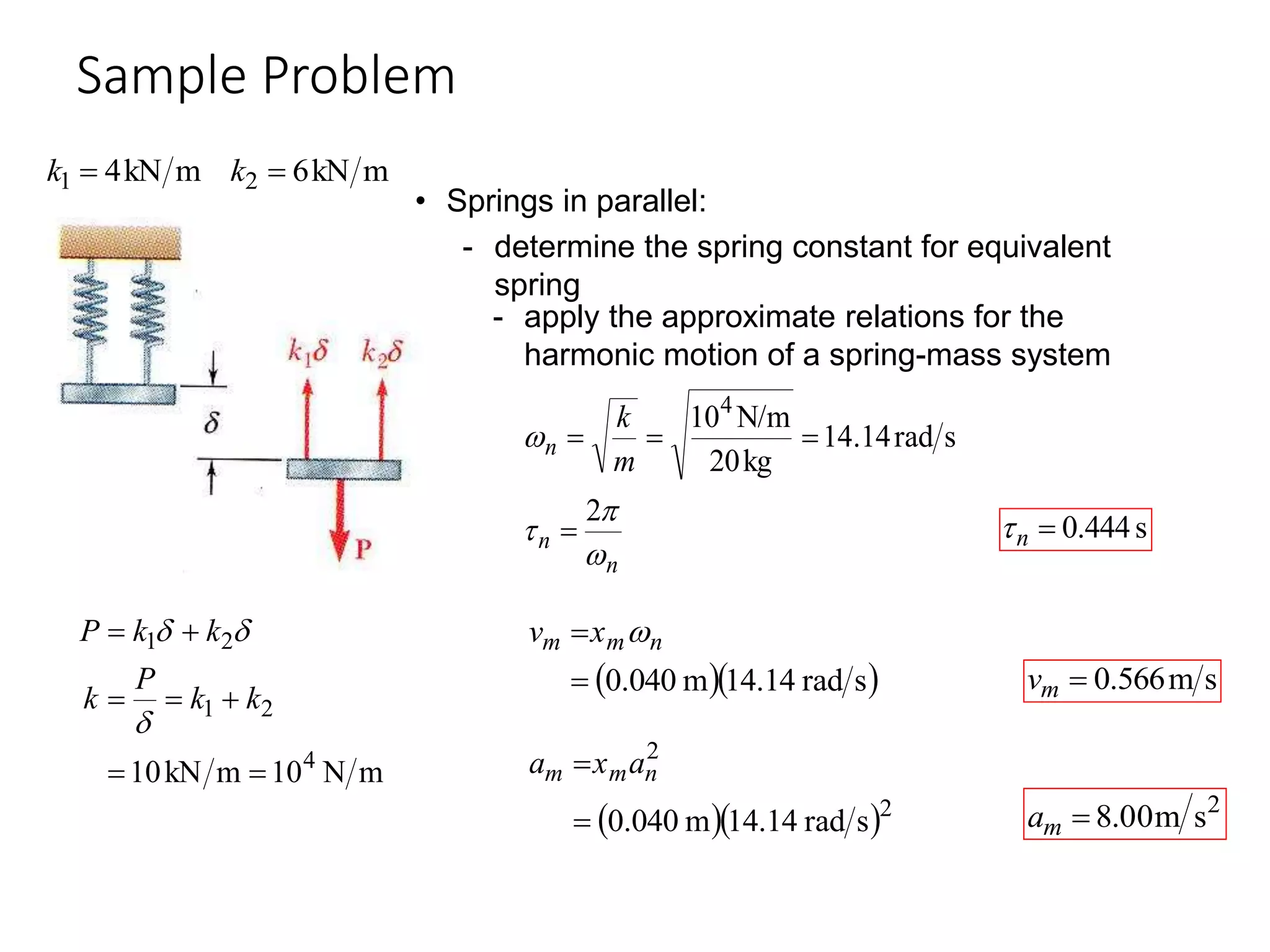 Sample Problem
19 - 30
m
kN
6
m
kN
4 2
1 
 k
k
• Springs in parallel:
- determine the spring constant for equivalent
spring
m
N
10
m
kN
10 4
2
1
2
1







k
k
P
k
k
k
P



- apply the approximate relations for the
harmonic motion of a spring-mass system
n
n
n
m
k




2
s
rad
14
.
14
kg
20
N/m
104




s
444
.
0

n

  
s
rad
4.14
1
m
040
.
0

 n
m
m x
v 
s
m
566
.
0

m
v
2
s
m
00
.
8

m
a
  2
2
s
rad
4.14
1
m
040
.
0

 n
m
m a
x
a
 