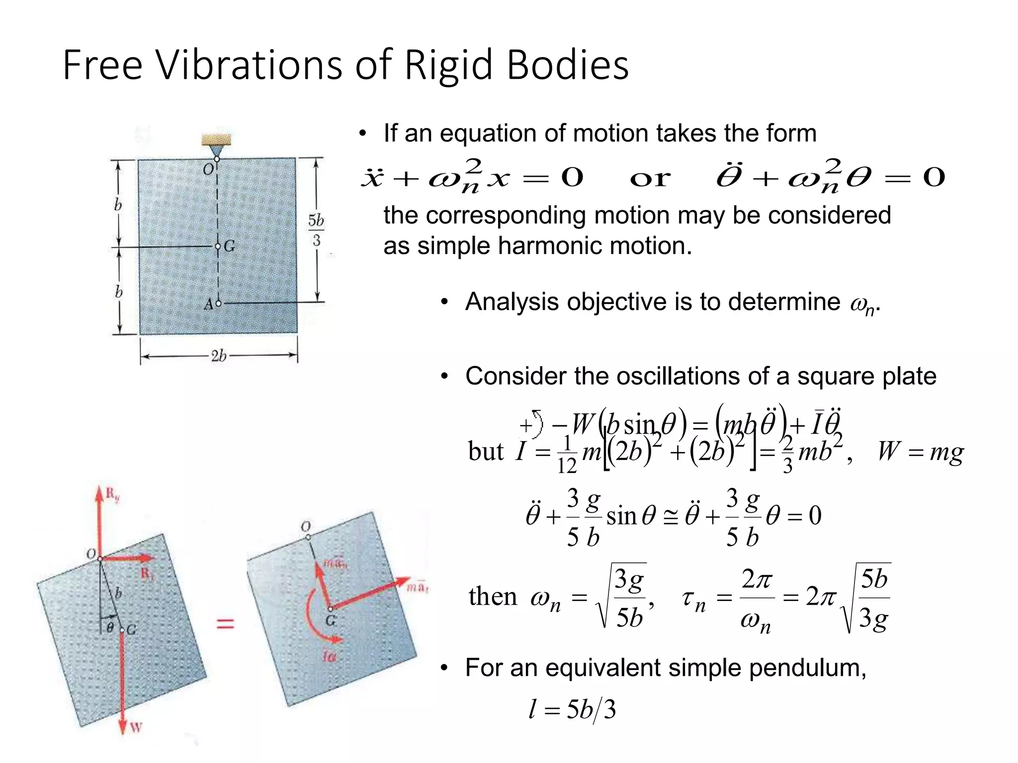 Free Vibrations of Rigid Bodies
19 - 31
• If an equation of motion takes the form
0
or
0 2
2



 


 n
n x
x 



the corresponding motion may be considered
as simple harmonic motion.
• Analysis objective is to determine n.
   
  mg
W
mb
b
b
m
I 


 ,
2
2
but 2
3
2
2
2
12
1
0
5
3
sin
5
3



 



b
g
b
g 



g
b
b
g
n
n
n
3
5
2
2
,
5
3
then 



 


• For an equivalent simple pendulum,
3
5b
l 
• Consider the oscillations of a square plate
    

 


 I
mb
b
W 

 sin
 