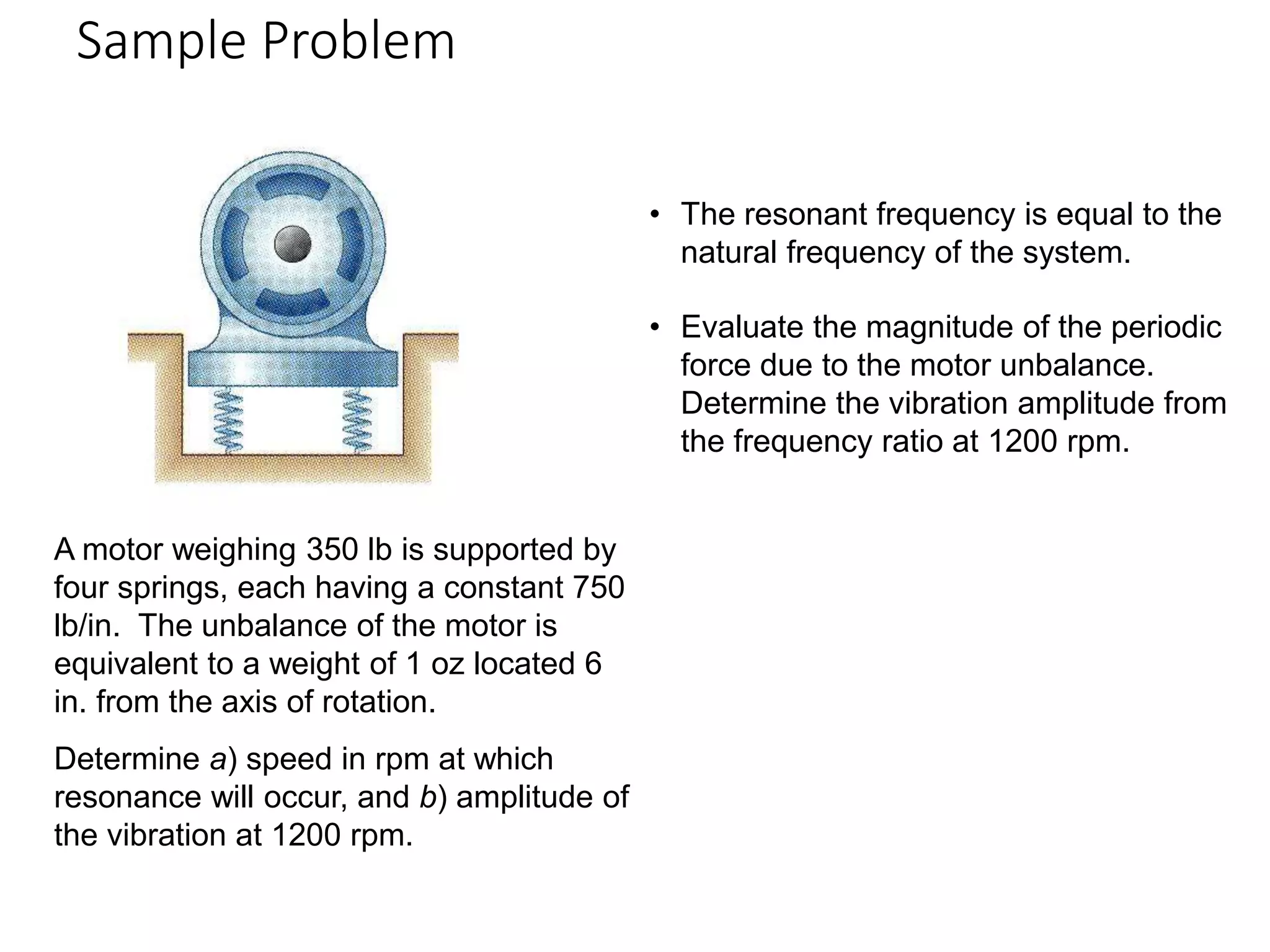 Sample Problem
19 - 34
A motor weighing 350 lb is supported by
four springs, each having a constant 750
lb/in. The unbalance of the motor is
equivalent to a weight of 1 oz located 6
in. from the axis of rotation.
Determine a) speed in rpm at which
resonance will occur, and b) amplitude of
the vibration at 1200 rpm.
• The resonant frequency is equal to the
natural frequency of the system.
• Evaluate the magnitude of the periodic
force due to the motor unbalance.
Determine the vibration amplitude from
the frequency ratio at 1200 rpm.
 