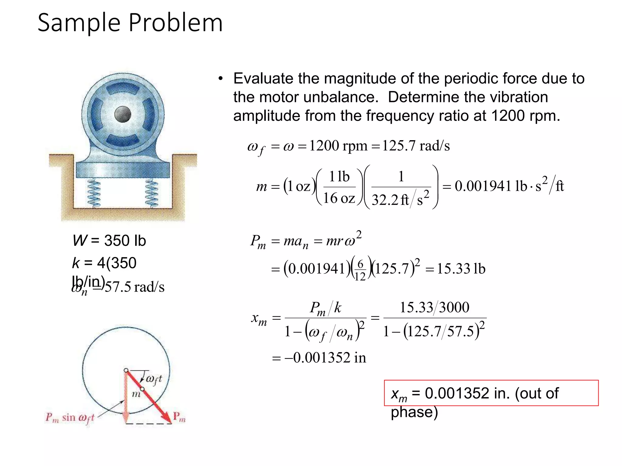 Sample Problem
19 - 36
W = 350 lb
k = 4(350
lb/in) rad/s
5
.
57

n

• Evaluate the magnitude of the periodic force due to
the motor unbalance. Determine the vibration
amplitude from the frequency ratio at 1200 rpm.
  ft
s
lb
001941
.
0
s
ft
2
.
32
1
oz
16
lb
1
oz
1
rad/s
125.7
rpm
1200
2
2




















m
f 

    lb
33
.
15
7
.
125
001941
.
0 2
12
6
2



 
mr
ma
P n
m
   
in
001352
.
0
5
.
57
7
.
125
1
3000
33
.
15
1 2
2






n
f
m
m
k
P
x


xm = 0.001352 in. (out of
phase)
 