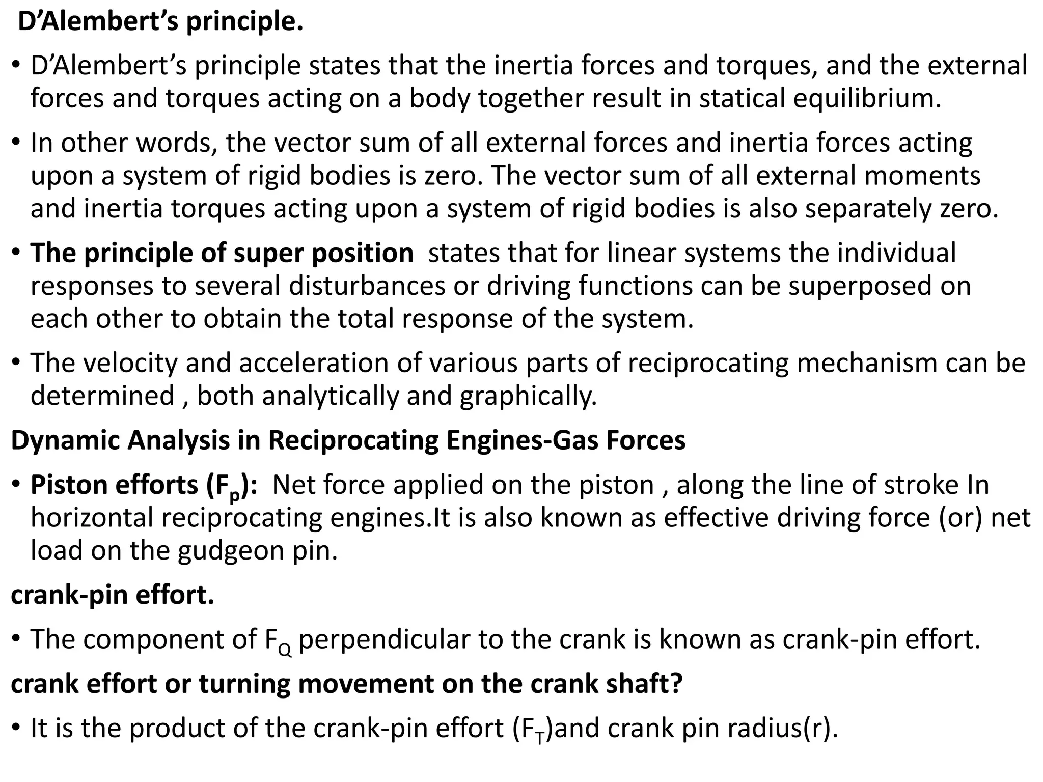 D’Alembert’s principle.
• D’Alembert’s principle states that the inertia forces and torques, and the external
forces and torques acting on a body together result in statical equilibrium.
• In other words, the vector sum of all external forces and inertia forces acting
upon a system of rigid bodies is zero. The vector sum of all external moments
and inertia torques acting upon a system of rigid bodies is also separately zero.
• The principle of super position states that for linear systems the individual
responses to several disturbances or driving functions can be superposed on
each other to obtain the total response of the system.
• The velocity and acceleration of various parts of reciprocating mechanism can be
determined , both analytically and graphically.
Dynamic Analysis in Reciprocating Engines-Gas Forces
• Piston efforts (Fp): Net force applied on the piston , along the line of stroke In
horizontal reciprocating engines.It is also known as effective driving force (or) net
load on the gudgeon pin.
crank-pin effort.
• The component of FQ perpendicular to the crank is known as crank-pin effort.
crank effort or turning movement on the crank shaft?
• It is the product of the crank-pin effort (FT)and crank pin radius(r).
 