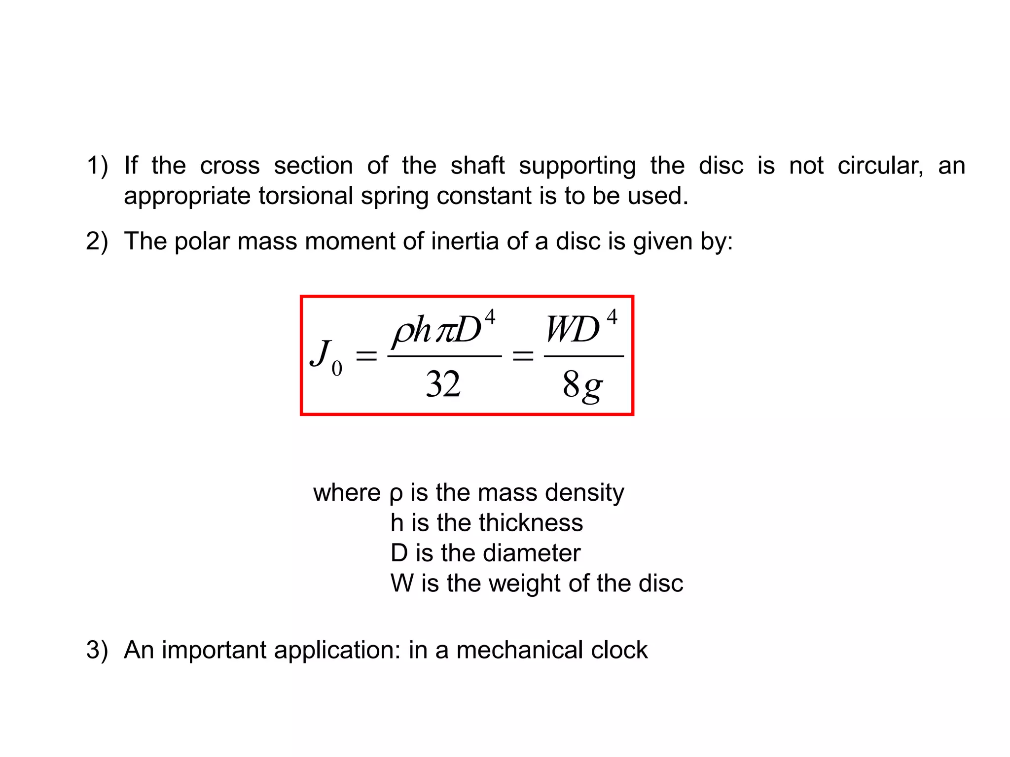 1) If the cross section of the shaft supporting the disc is not circular, an
appropriate torsional spring constant is to be used.
2) The polar mass moment of inertia of a disc is given by:
3) An important application: in a mechanical clock
g
WD
D
h
J
8
32
4
4
0 



where ρ is the mass density
h is the thickness
D is the diameter
W is the weight of the disc
 