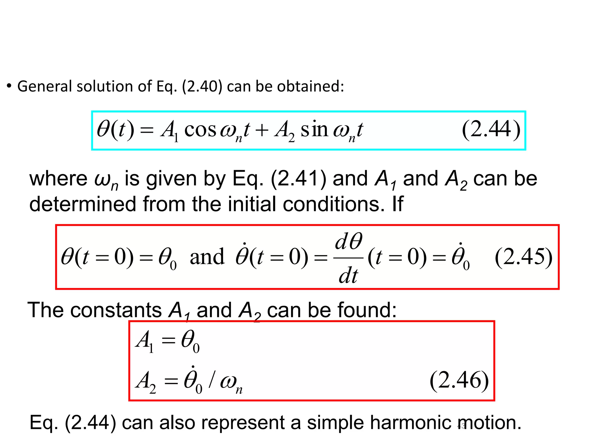 43
where ωn is given by Eq. (2.41) and A1 and A2 can be
determined from the initial conditions. If
• General solution of Eq. (2.40) can be obtained:
)
44
.
2
(
sin
cos
)
( 2
1 t
A
t
A
t n
n 

 

)
45
.
2
(
)
0
(
)
0
(
and
)
0
( 0
0 



 
 




 t
dt
d
t
t
The constants A1 and A2 can be found:
)
46
.
2
(
/
0
2
0
1
n
A
A






Eq. (2.44) can also represent a simple harmonic motion.
 