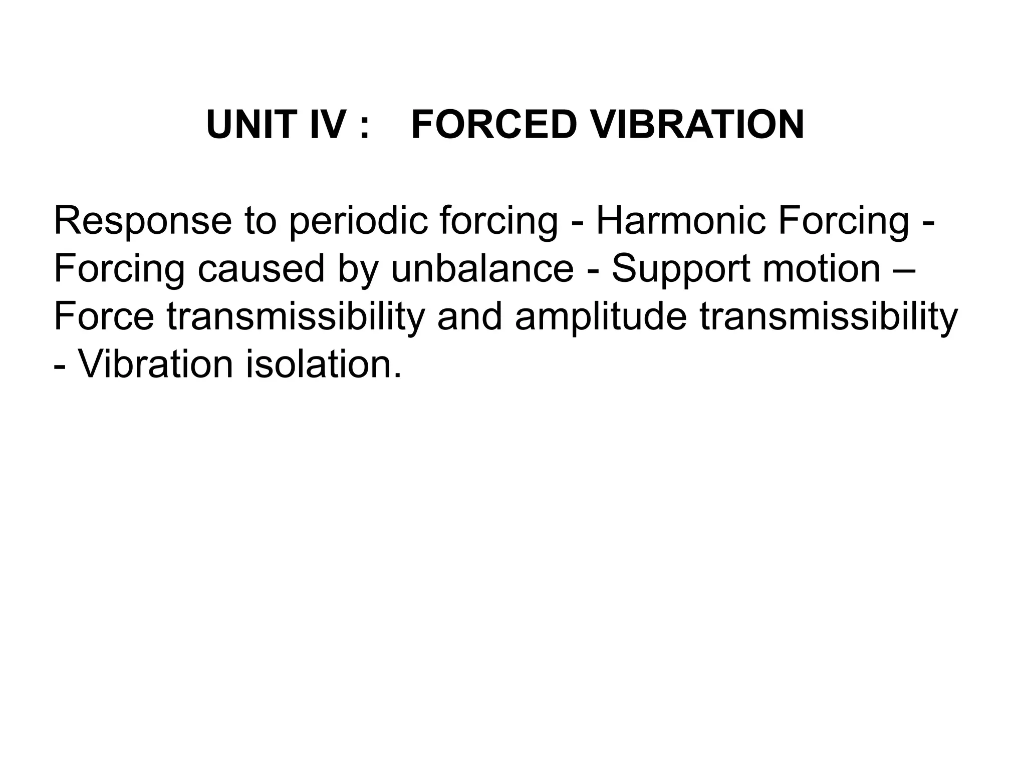 UNIT IV : FORCED VIBRATION
Response to periodic forcing - Harmonic Forcing -
Forcing caused by unbalance - Support motion –
Force transmissibility and amplitude transmissibility
- Vibration isolation.
 