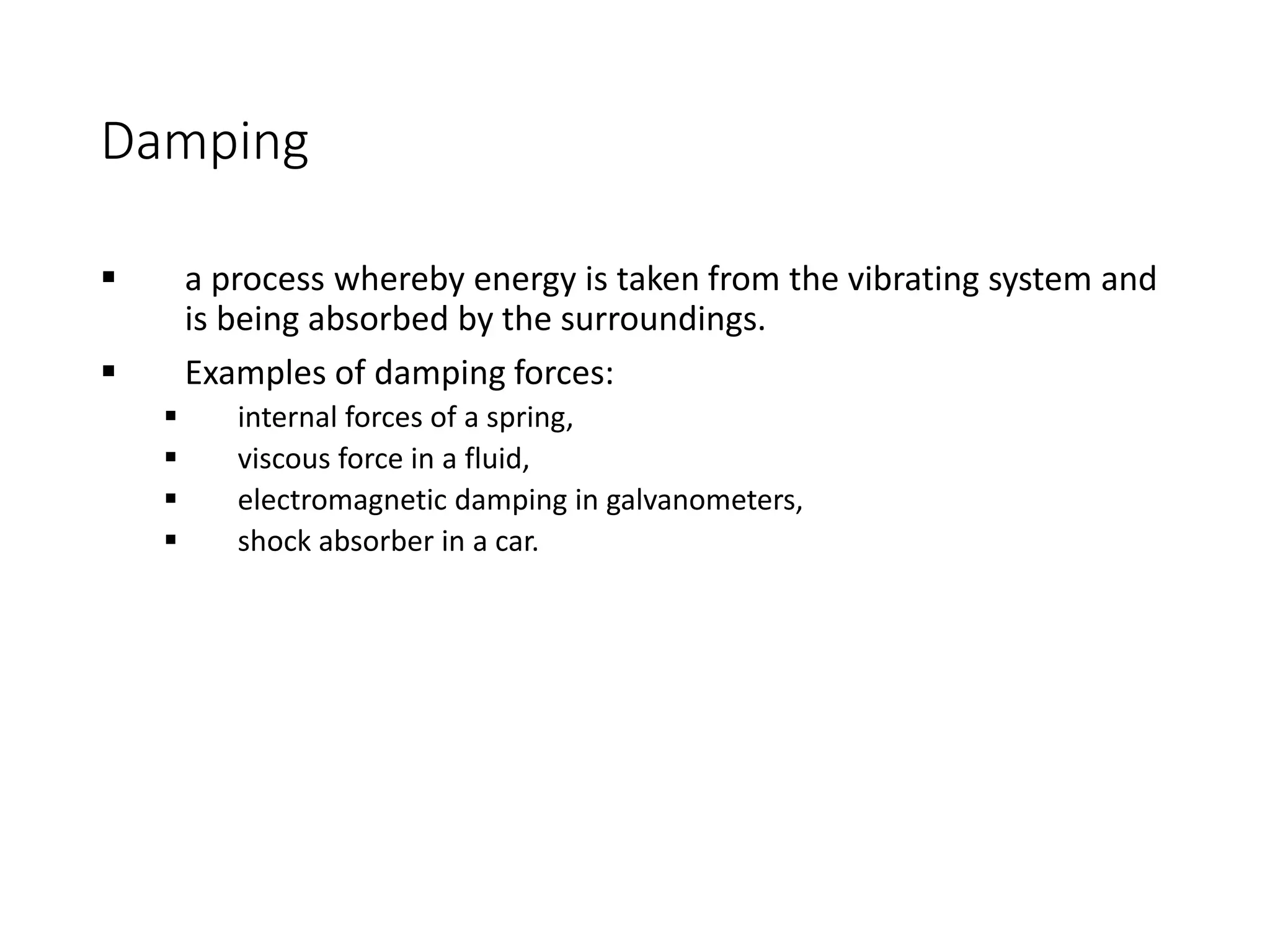 Damping
 a process whereby energy is taken from the vibrating system and
is being absorbed by the surroundings.
 Examples of damping forces:
 internal forces of a spring,
 viscous force in a fluid,
 electromagnetic damping in galvanometers,
 shock absorber in a car.
 