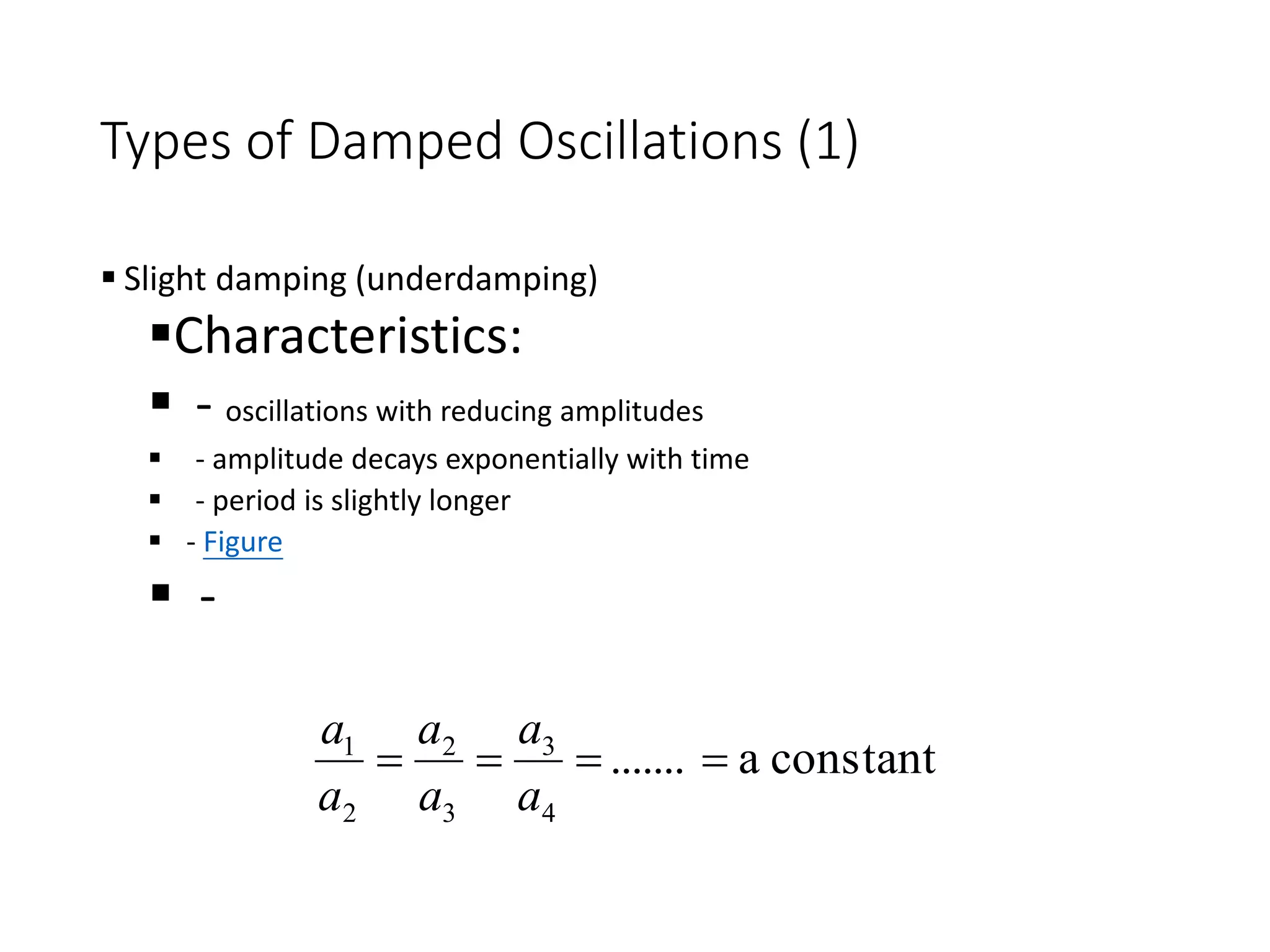 Types of Damped Oscillations (1)
 Slight damping (underdamping)
Characteristics:
 - oscillations with reducing amplitudes
 - amplitude decays exponentially with time
 - period is slightly longer
 - Figure
 -
constant
a
.......
4
3
3
2
2
1




a
a
a
a
a
a
 