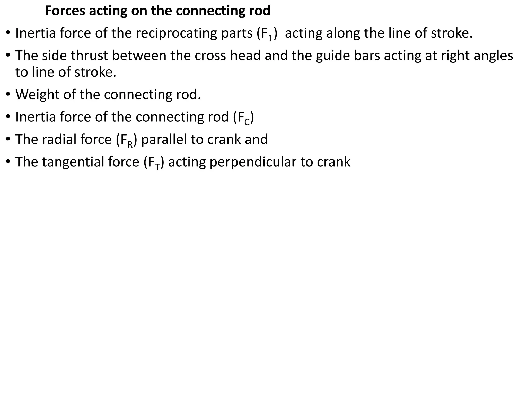 Forces acting on the connecting rod
• Inertia force of the reciprocating parts (F1) acting along the line of stroke.
• The side thrust between the cross head and the guide bars acting at right angles
to line of stroke.
• Weight of the connecting rod.
• Inertia force of the connecting rod (FC)
• The radial force (FR) parallel to crank and
• The tangential force (FT) acting perpendicular to crank
 