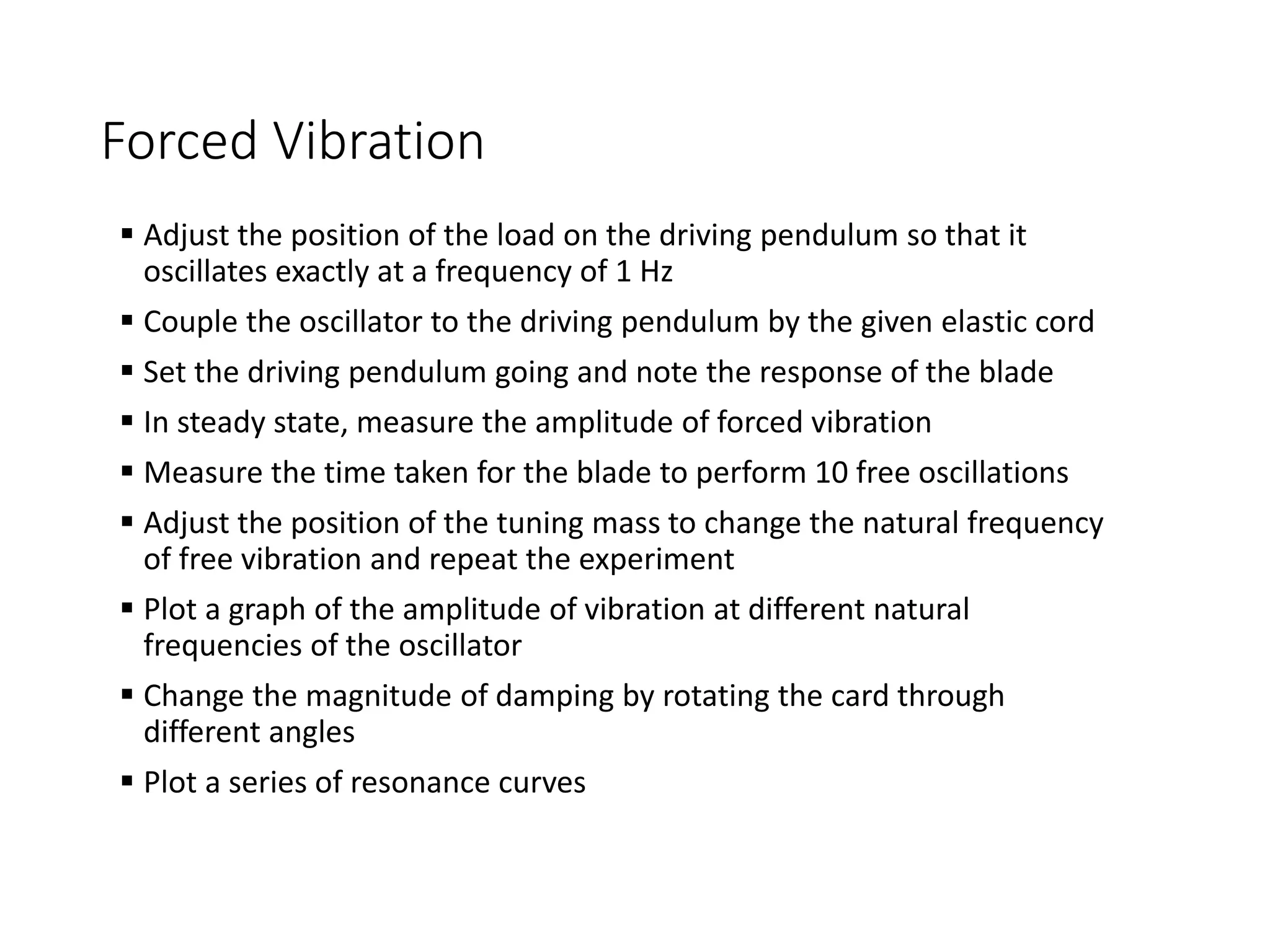 Forced Vibration
 Adjust the position of the load on the driving pendulum so that it
oscillates exactly at a frequency of 1 Hz
 Couple the oscillator to the driving pendulum by the given elastic cord
 Set the driving pendulum going and note the response of the blade
 In steady state, measure the amplitude of forced vibration
 Measure the time taken for the blade to perform 10 free oscillations
 Adjust the position of the tuning mass to change the natural frequency
of free vibration and repeat the experiment
 Plot a graph of the amplitude of vibration at different natural
frequencies of the oscillator
 Change the magnitude of damping by rotating the card through
different angles
 Plot a series of resonance curves
 