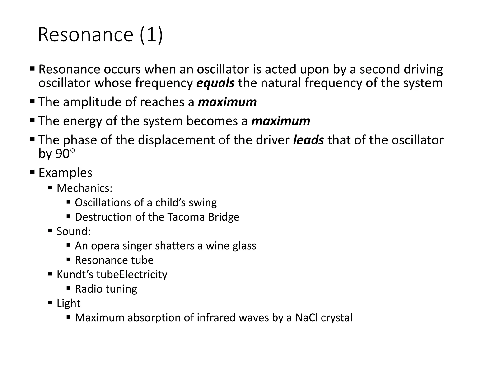 Resonance (1)
 Resonance occurs when an oscillator is acted upon by a second driving
oscillator whose frequency equals the natural frequency of the system
 The amplitude of reaches a maximum
 The energy of the system becomes a maximum
 The phase of the displacement of the driver leads that of the oscillator
by 90
 Examples
 Mechanics:
 Oscillations of a child’s swing
 Destruction of the Tacoma Bridge
 Sound:
 An opera singer shatters a wine glass
 Resonance tube
 Kundt’s tubeElectricity
 Radio tuning
 Light
 Maximum absorption of infrared waves by a NaCl crystal
 