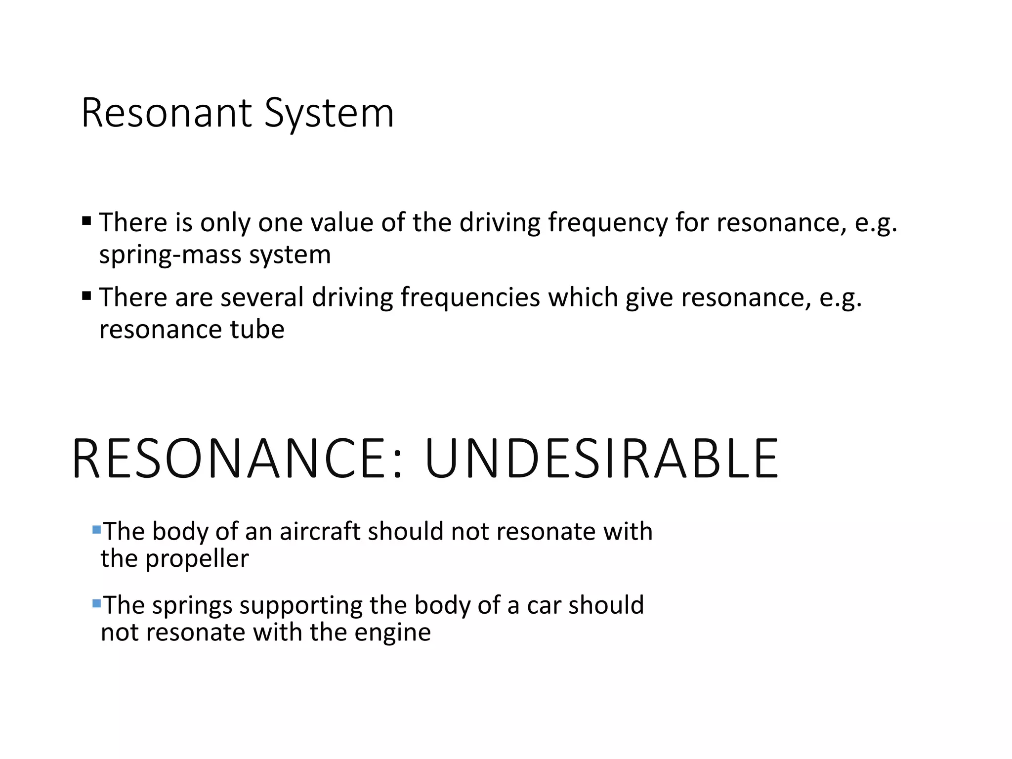 Resonant System
 There is only one value of the driving frequency for resonance, e.g.
spring-mass system
 There are several driving frequencies which give resonance, e.g.
resonance tube
RESONANCE: UNDESIRABLE
The body of an aircraft should not resonate with
the propeller
The springs supporting the body of a car should
not resonate with the engine
 