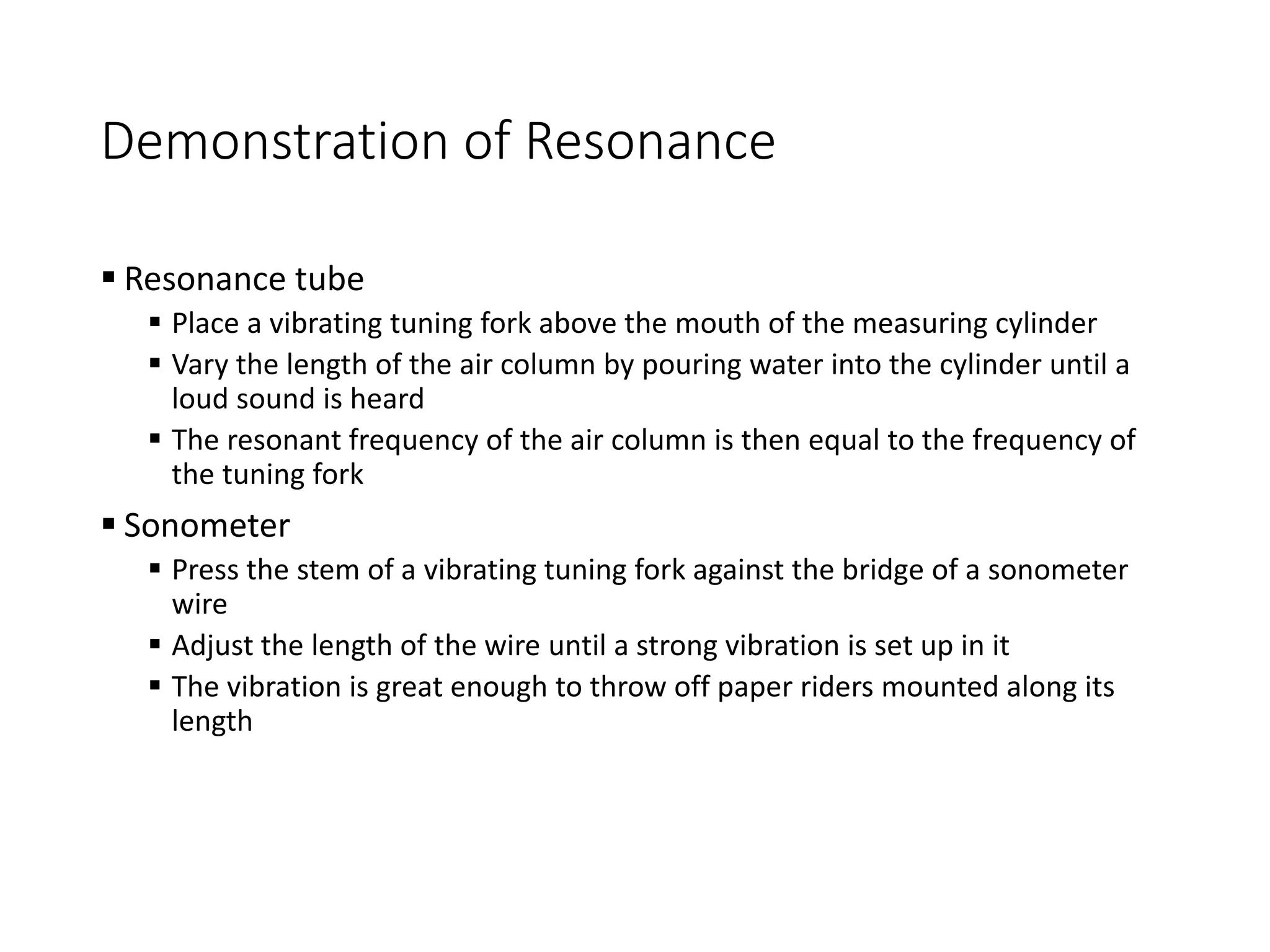 Demonstration of Resonance
 Resonance tube
 Place a vibrating tuning fork above the mouth of the measuring cylinder
 Vary the length of the air column by pouring water into the cylinder until a
loud sound is heard
 The resonant frequency of the air column is then equal to the frequency of
the tuning fork
 Sonometer
 Press the stem of a vibrating tuning fork against the bridge of a sonometer
wire
 Adjust the length of the wire until a strong vibration is set up in it
 The vibration is great enough to throw off paper riders mounted along its
length
 