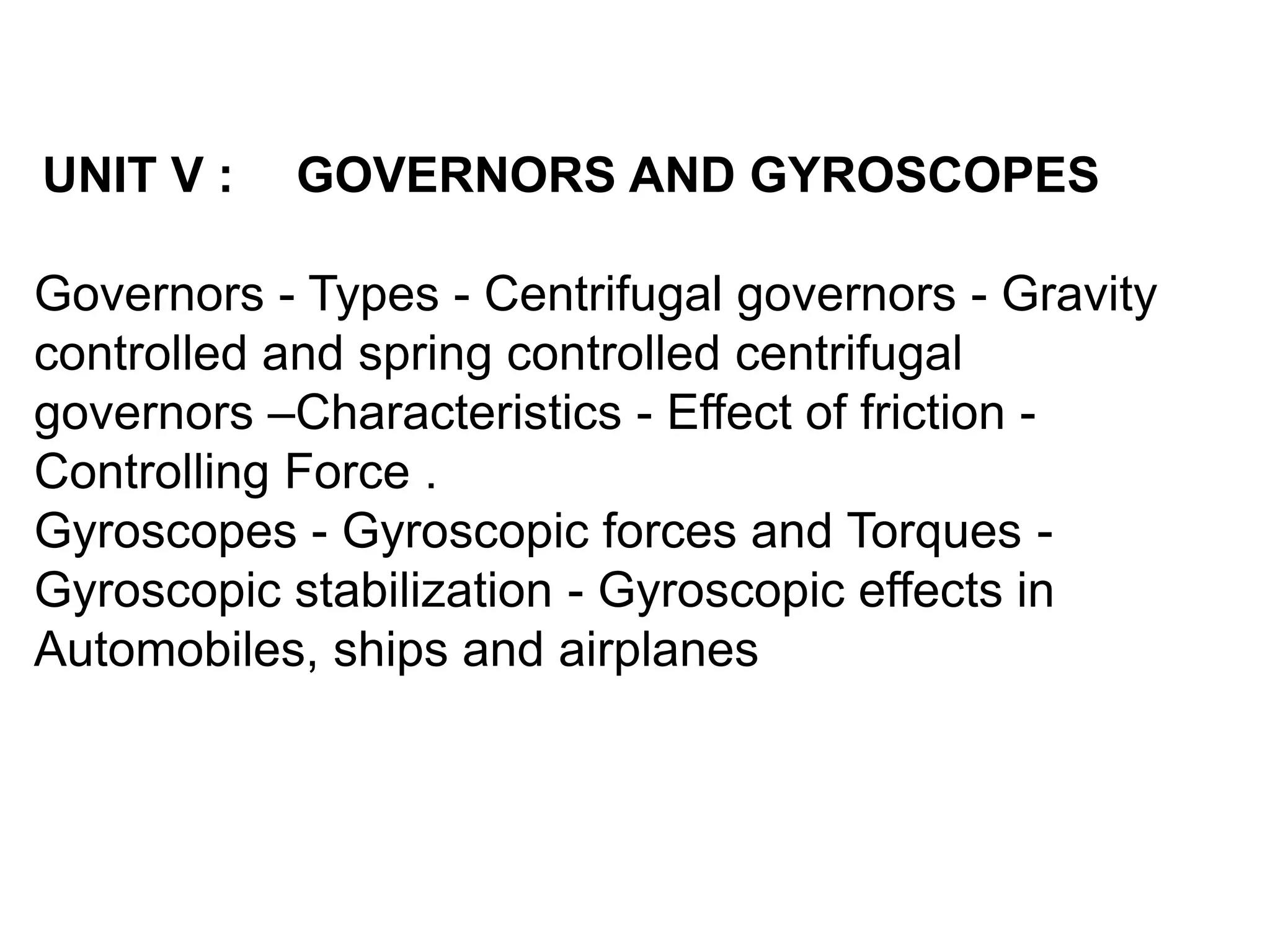 UNIT V : GOVERNORS AND GYROSCOPES
Governors - Types - Centrifugal governors - Gravity
controlled and spring controlled centrifugal
governors –Characteristics - Effect of friction -
Controlling Force .
Gyroscopes - Gyroscopic forces and Torques -
Gyroscopic stabilization - Gyroscopic effects in
Automobiles, ships and airplanes
 
