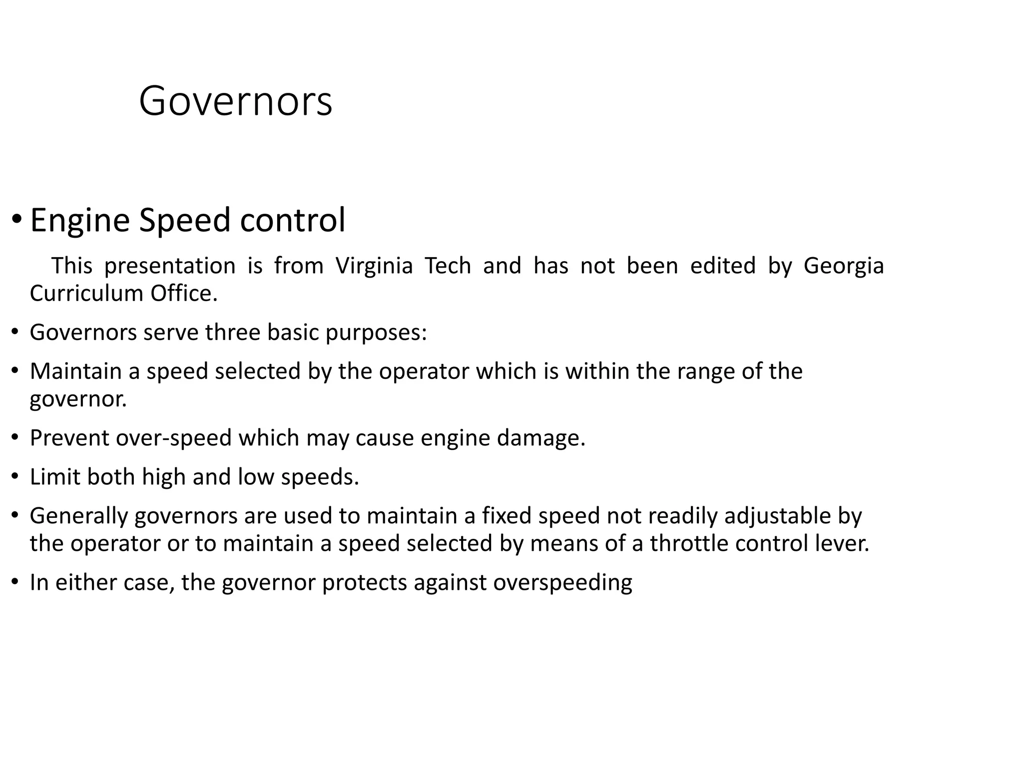 Governors
• Engine Speed control
This presentation is from Virginia Tech and has not been edited by Georgia
Curriculum Office.
• Governors serve three basic purposes:
• Maintain a speed selected by the operator which is within the range of the
governor.
• Prevent over-speed which may cause engine damage.
• Limit both high and low speeds.
• Generally governors are used to maintain a fixed speed not readily adjustable by
the operator or to maintain a speed selected by means of a throttle control lever.
• In either case, the governor protects against overspeeding
 