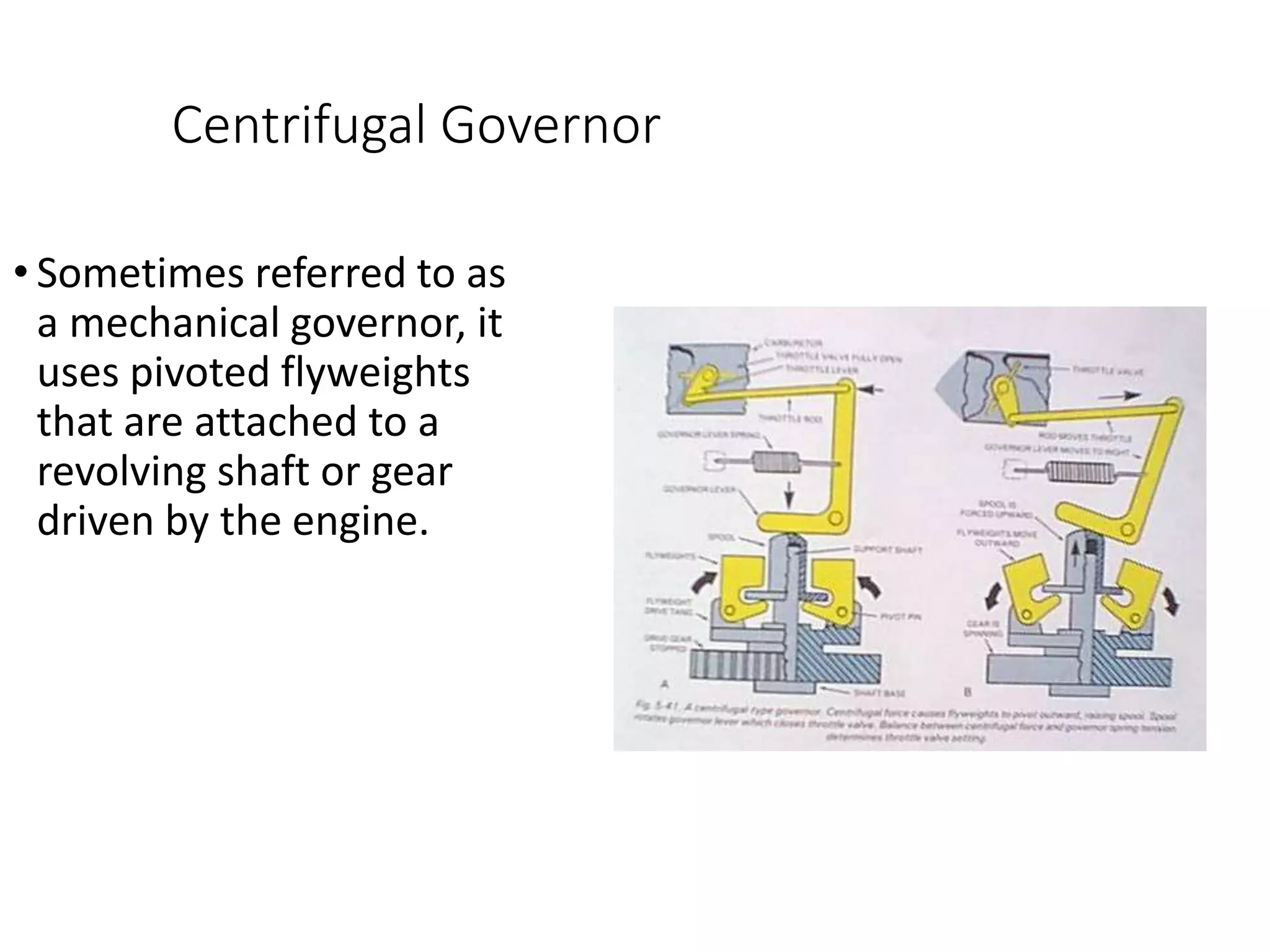Centrifugal Governor
• Sometimes referred to as
a mechanical governor, it
uses pivoted flyweights
that are attached to a
revolving shaft or gear
driven by the engine.
 