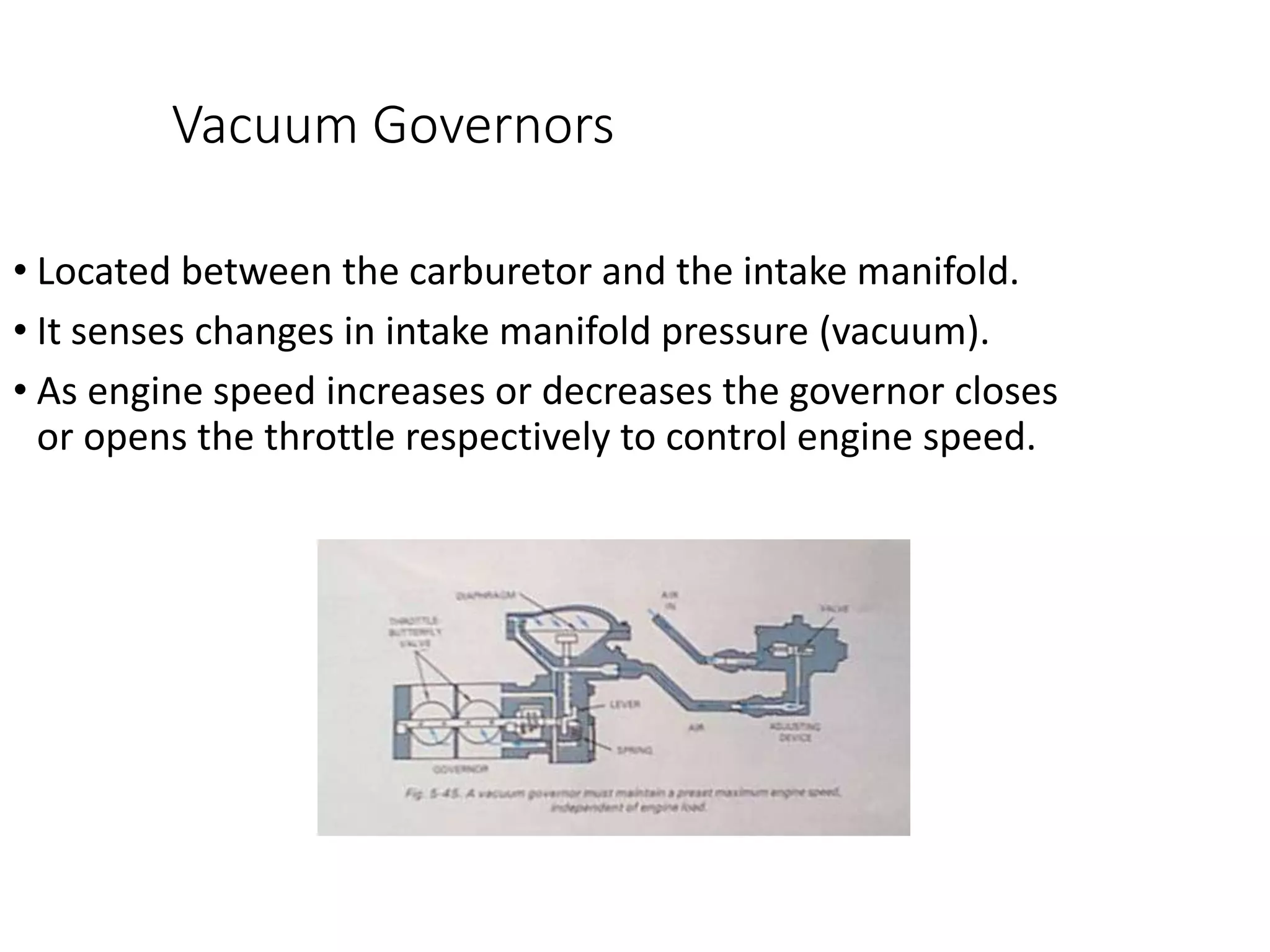 Vacuum Governors
• Located between the carburetor and the intake manifold.
• It senses changes in intake manifold pressure (vacuum).
• As engine speed increases or decreases the governor closes
or opens the throttle respectively to control engine speed.
 