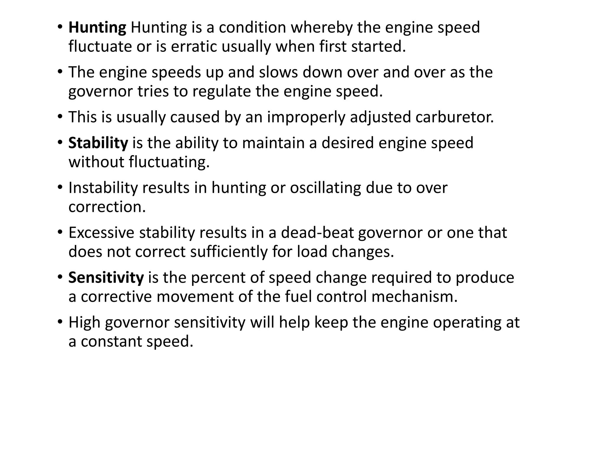 • Hunting Hunting is a condition whereby the engine speed
fluctuate or is erratic usually when first started.
• The engine speeds up and slows down over and over as the
governor tries to regulate the engine speed.
• This is usually caused by an improperly adjusted carburetor.
• Stability is the ability to maintain a desired engine speed
without fluctuating.
• Instability results in hunting or oscillating due to over
correction.
• Excessive stability results in a dead-beat governor or one that
does not correct sufficiently for load changes.
• Sensitivity is the percent of speed change required to produce
a corrective movement of the fuel control mechanism.
• High governor sensitivity will help keep the engine operating at
a constant speed.
 