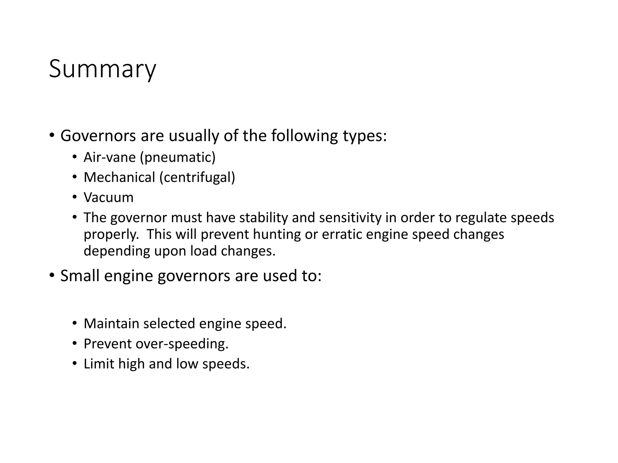 Summary
• Governors are usually of the following types:
• Air-vane (pneumatic)
• Mechanical (centrifugal)
• Vacuum
• The governor must have stability and sensitivity in order to regulate speeds
properly. This will prevent hunting or erratic engine speed changes
depending upon load changes.
• Small engine governors are used to:
• Maintain selected engine speed.
• Prevent over-speeding.
• Limit high and low speeds.
 
