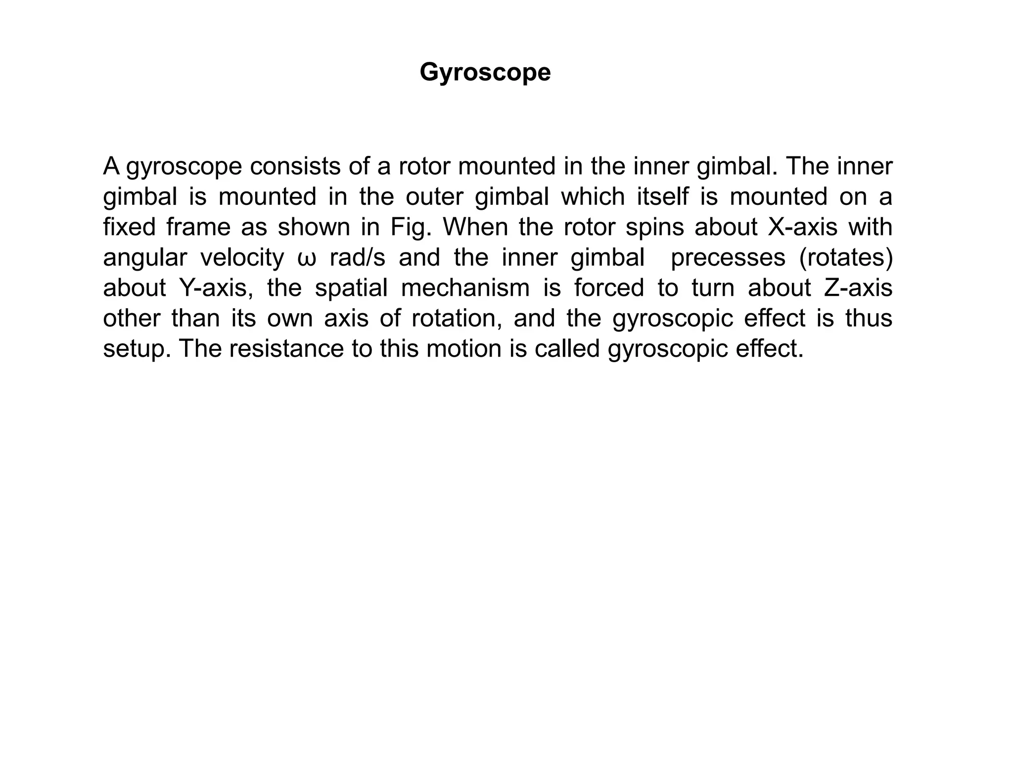 Gyroscope
A gyroscope consists of a rotor mounted in the inner gimbal. The inner
gimbal is mounted in the outer gimbal which itself is mounted on a
fixed frame as shown in Fig. When the rotor spins about X-axis with
angular velocity ω rad/s and the inner gimbal precesses (rotates)
about Y-axis, the spatial mechanism is forced to turn about Z-axis
other than its own axis of rotation, and the gyroscopic effect is thus
setup. The resistance to this motion is called gyroscopic effect.
 