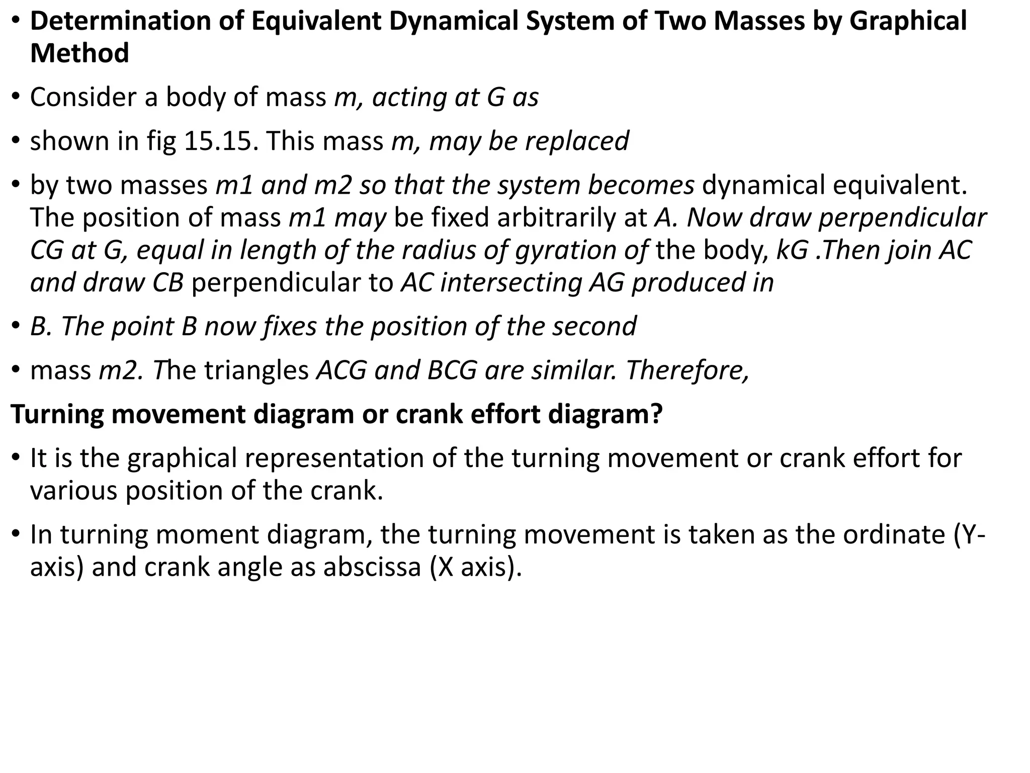 • Determination of Equivalent Dynamical System of Two Masses by Graphical
Method
• Consider a body of mass m, acting at G as
• shown in fig 15.15. This mass m, may be replaced
• by two masses m1 and m2 so that the system becomes dynamical equivalent.
The position of mass m1 may be fixed arbitrarily at A. Now draw perpendicular
CG at G, equal in length of the radius of gyration of the body, kG .Then join AC
and draw CB perpendicular to AC intersecting AG produced in
• B. The point B now fixes the position of the second
• mass m2. The triangles ACG and BCG are similar. Therefore,
Turning movement diagram or crank effort diagram?
• It is the graphical representation of the turning movement or crank effort for
various position of the crank.
• In turning moment diagram, the turning movement is taken as the ordinate (Y-
axis) and crank angle as abscissa (X axis).
 