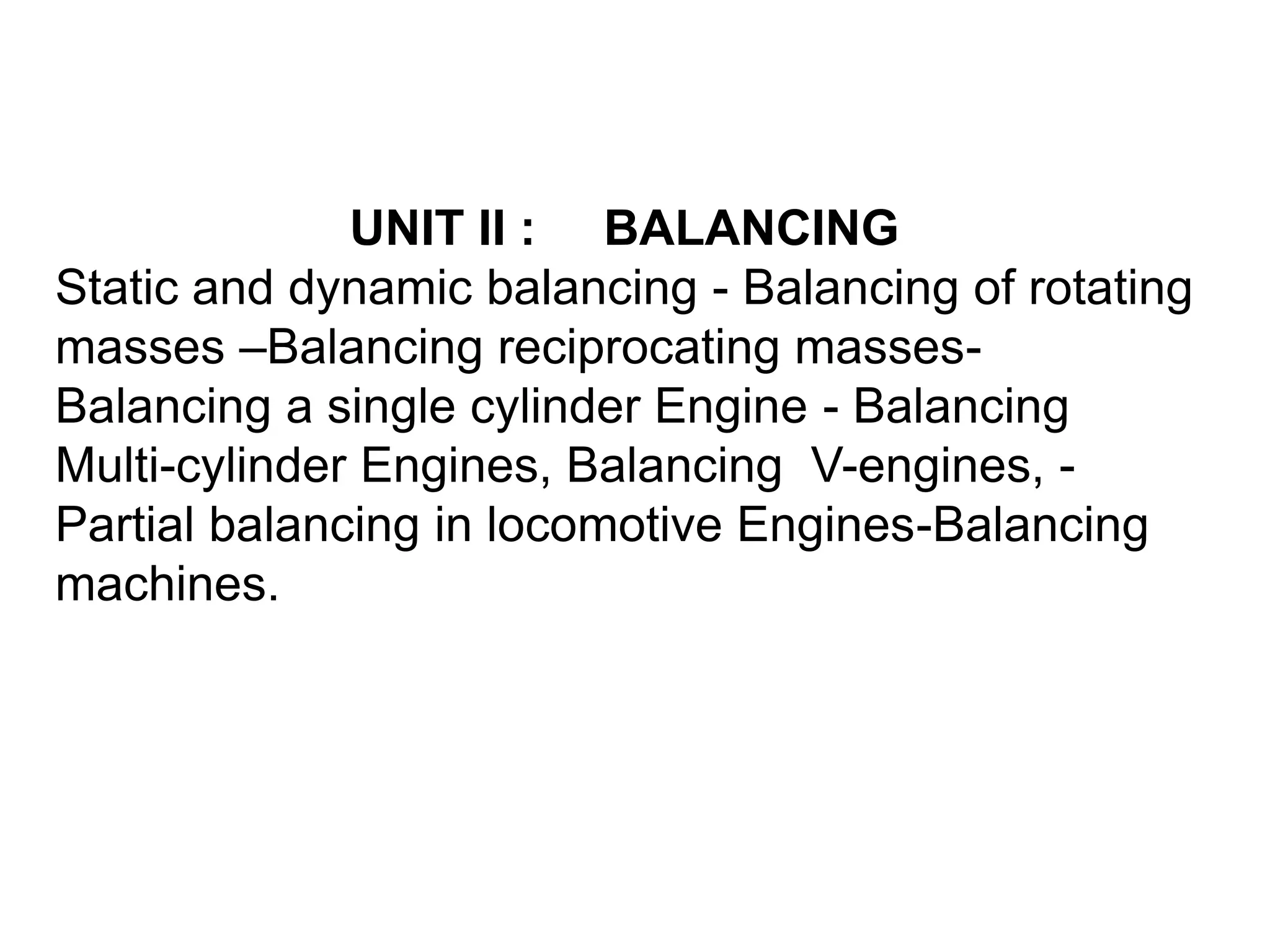 UNIT II : BALANCING
Static and dynamic balancing - Balancing of rotating
masses –Balancing reciprocating masses-
Balancing a single cylinder Engine - Balancing
Multi-cylinder Engines, Balancing V-engines, -
Partial balancing in locomotive Engines-Balancing
machines.
 