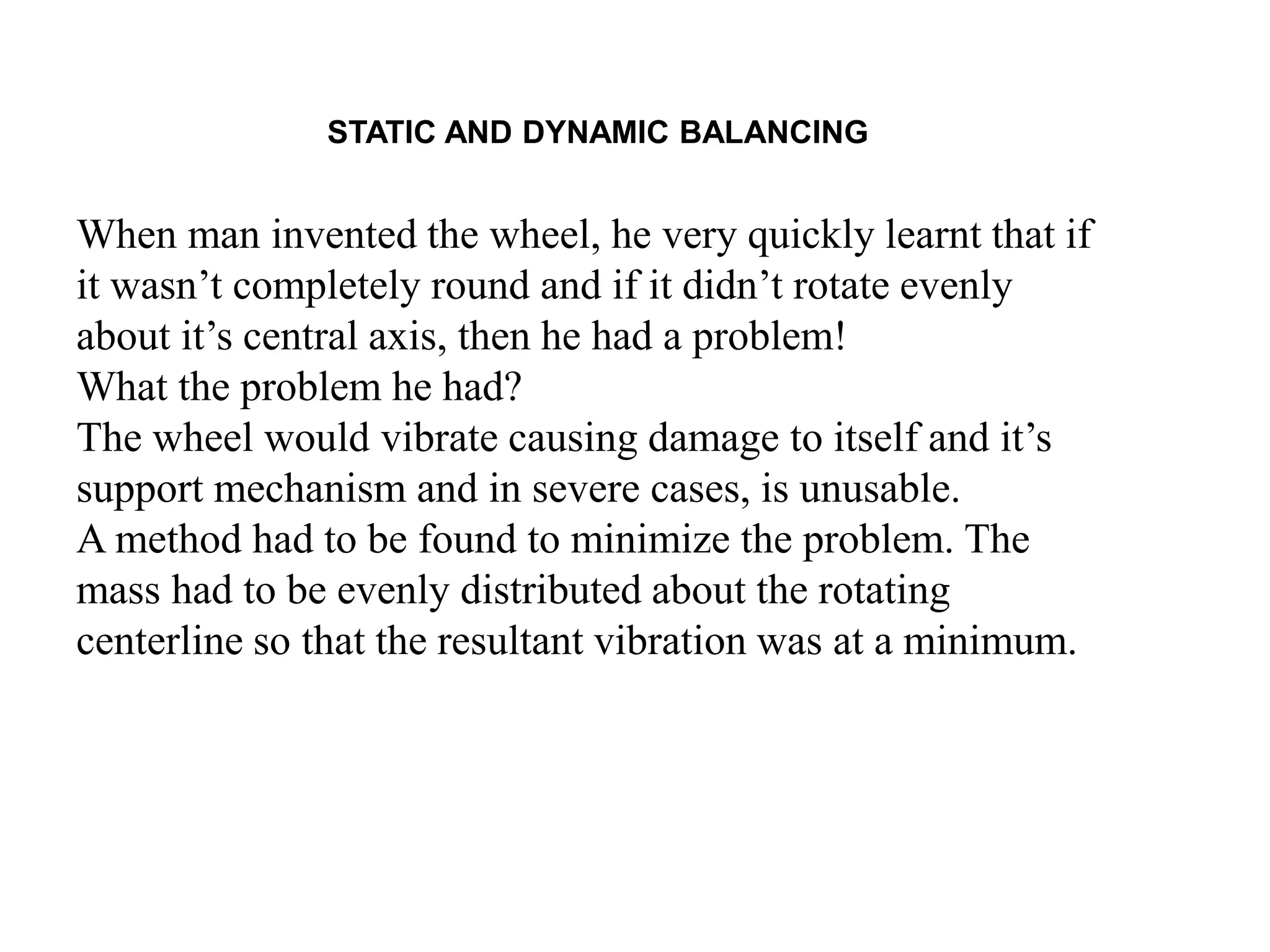 STATIC AND DYNAMIC BALANCING
When man invented the wheel, he very quickly learnt that if
it wasn’t completely round and if it didn’t rotate evenly
about it’s central axis, then he had a problem!
What the problem he had?
The wheel would vibrate causing damage to itself and it’s
support mechanism and in severe cases, is unusable.
A method had to be found to minimize the problem. The
mass had to be evenly distributed about the rotating
centerline so that the resultant vibration was at a minimum.
 