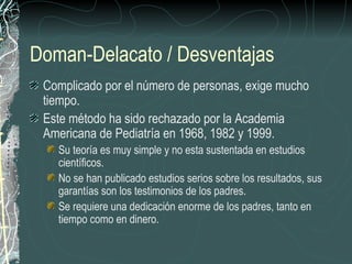 Doman-Delacato / Desventajas Complicado por el número de personas, exige mucho tiempo. Este método ha sido rechazado por la Academia Americana de Pediatría en 1968, 1982 y 1999. Su teoría es muy simple y no esta sustentada en estudios científicos. No se han publicado estudios serios sobre los resultados, sus garantías son los testimonios de los padres. Se requiere una dedicación enorme de los padres, tanto en tiempo como en dinero. 